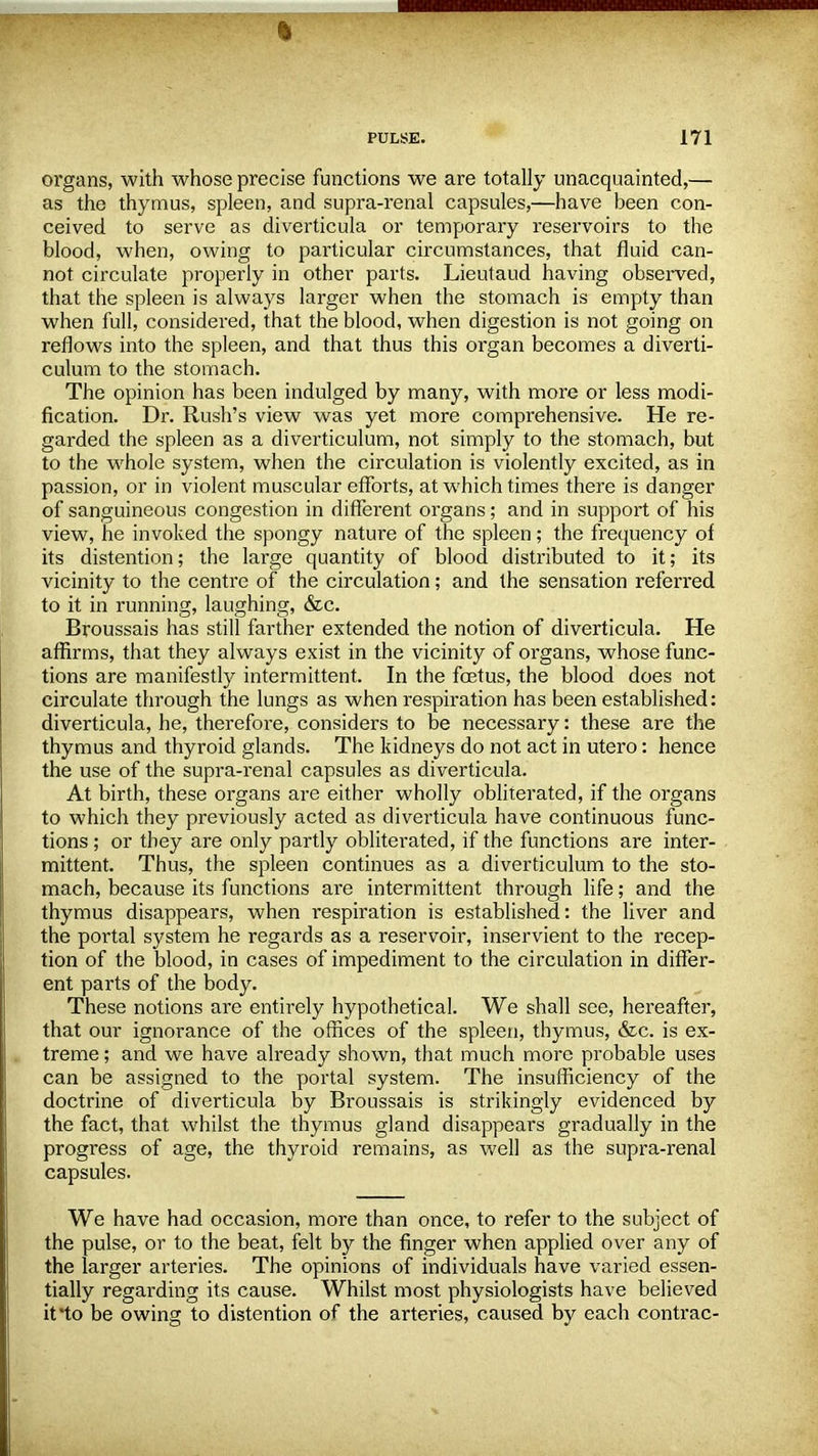 i PULSE. 171 organs, with whose precise functions we are totally unacquainted,— as the thymus, spleen, and supra-renal capsules,—have been con- ceived to serve as diverticula or temporary reservoirs to the blood, when, owing to particular circumstances, that fluid can- not circulate properly in other parts. Lieutaud having observed, that the spleen is always larger when the stomach is empty than when full, considered, that the blood, when digestion is not going on reflows into the spleen, and that thus this organ becomes a diverti- culum to the stomach. The opinion has been indulged by many, with more or less modi- fication. Dr. Rush's view was yet more comprehensive. He re- garded the spleen as a diverticulum, not simply to the stomach, but to the whole system, when the circulation is violently excited, as in passion, or in violent muscular efforts, at which times there is danger of sanguineous congestion in different organs; and in support of his view, he invoked the spongy nature of the spleen; the frequency of its distention; the large quantity of blood distributed to it; its vicinity to the centre of the circulation; and the sensation referred to it in running, laughing, &c. Broussais has still farther extended the notion of diverticula. He affirms, that they always exist in the vicinity of organs, whose func- tions are manifestly intermittent. In the foetus, the blood does not circulate through the lungs as when respiration has been established: diverticula, he, therefore, considers to be necessary: these are the thymus and thyroid glands. The kidneys do not act in utero: hence the use of the supra-renal capsules as diverticula. At birth, these organs are either wholly obliterated, if the organs to which they previously acted as diverticula have continuous func- tions ; or they are only partly obliterated, if the functions are inter- mittent. Thus, the spleen continues as a diverticulum to the sto- mach, because its functions ai*e intermittent through life; and the thymus disappears, when respiration is established: the liver and the portal system he regards as a reservoir, inservient to the recep- tion of the blood, in cases of impediment to the circulation in differ- ent parts of the body. These notions are entirely hypothetical. We shall see, hereafter, that our ignorance of the offices of the spleen, thymus, &c. is ex- treme ; and we have already shown, that much more probable uses can be assigned to the portal system. The insufficiency of the doctrine of diverticula by Broussais is strikingly evidenced by the fact, that whilst the thymus gland disappears gradually in the progress of age, the thyroid remains, as well as the supra-renal capsules. We have had occasion, more than once, to refer to the subject of the pulse, or to the beat, felt by the finger when applied over any of the larger arteries. The opinions of individuals have varied essen- tially regai-ding its cause. Whilst most physiologists have believed it'to be owing to distention of the arteries, caused by each contrac-