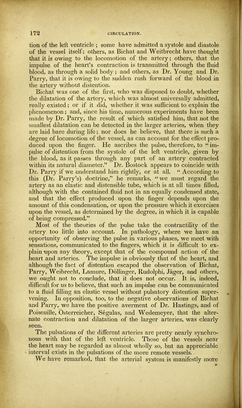 tion of the left ventricle ; some have admitted a systole and diastole of the vessel itself; others, as Bichat and Weitbrecht have thought that it is owing to the locomotion of the artery; others, that the impulse of the heart's contraction is transmitted through the fluid blood, as through a solid body ; and others, as Dr. Young and Dr. Parry, that it is owing to the sudden rush forward of the blood in the artery without distention. Bichat was one of the first, who was disposed to doubt, whether the dilatation of the artery, which was almost universally admitted, really existed; or if it did, whether it was sufficient to explain the phenomenon; and, since his time, numerous experiments have been made by Dr. Parry, the result of which satisfied him, that not the smallest dilatation can be detected in the larger arteries, when they are laid bare during life; nor does he believe, that there is such a degree of locomotion of the vessel, as can account for the effect pro- duced upon the finger. He ascribes the pulse, therefore, to  im- pulse of distention from the systole of the left ventricle, given by the blood, as it passes through any part of an artery contracted within its natural diameter. Dr. Bostock appears to coincide with Dr. Parry if we understand him rightly, or at all.  According to this (Dr. Parry's) doctrine, he remarks, we must regard the artery as an elastic and distensible tube, which is at all times filled, although with the contained fluid not in an equally condensed state, and that the effect produced upon the finger depends upon the amount of this condensation, or upon the pressure which it exercises upon the vessel, as determined by the degree, in which it is capable of being compressed. Most of the theories of the pulse take the contractility of the artery too little into account. In pathology, where we have an opportunity of observing the pulse in various phases, we meet with sensations, communicated to the fingers, which it is difficult to ex- plain-upon any theory, except that of the compound action of the heart and arteries. The impulse is obviously that of the heart, and although the fact of distention escaped the observation of Bichat, Parry, Weibrecht, Lamure, Dollinger, Rudolphi, Jager, and others, we ought not to conclude, that it does not occur. It is, indeed, difficult for us to believe, that such an impulse can be communicated to a fluid filling an elastic vessel without pulsatory distention super- vening. In opposition, too, to the negative observations of Bichat and Parry, we have the positive averment of Dr. Hastings, and of Poiseuille, Osterreicher, Segalas, and Wedemeyer, that the alter- nate contraction and dilatation of the larger arteries, was clearly seen. The pulsations of the different arteries are pretty nearly synchro- nous with that of the left ventricle. Those of the vessels near the heart may be regarded as almost wholly so, but an appreciable interval exists in the pulsations of the more remote vessels. We have remarked, that the arterial system is manifestly more