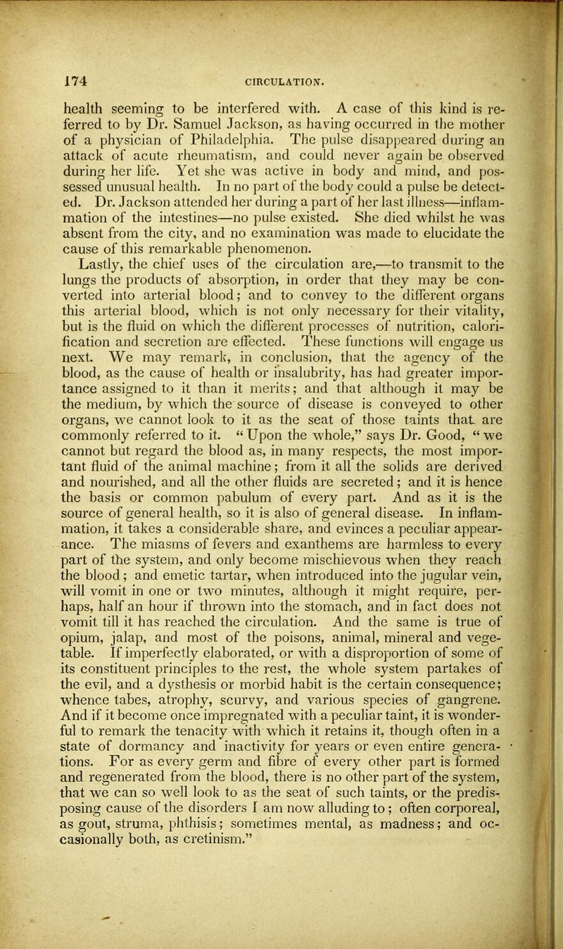 health seeming to be interfered with. A case of this kind is re- ferred to by Dr. Samuel Jackson, as having occurred in the mother of a physician of Philadelphia. The pulse disappeared during an attack of acute rheumatism, and could never again be observed during her life. Yet she was active in body and mind, and pos- sessed unusual health. In no part of the body could a pulse be detect- ed. Dr. Jackson attended her during a part of her last illness—inflam- mation of the intestines—no pulse existed. She died whilst he was absent from the city, and no examination was made to elucidate the cause of this remarkable phenomenon. Lastly, the chief uses of the circulation are,—to transmit to the lungs the products of absorption, in order that they may be con- verted into arterial blood; and to convey to the different organs this arterial blood, which is not only necessary for their vitality, but is the fluid on which the different processes of nutrition, calori- fication and secretion are effected. These functions will engage us next. We may remark, in conclusion, that the agency of the blood, as the cause of health or insalubrity, has had greater impor- tance assigned to it than it merits; and that although it may be the medium, by which the source of disease is conveyed to other organs, we cannot look to it as the seat of those taints that are commonly referred to it.  Upon the whole, says Dr. Good,  we cannot but regard the blood as, in many respects, the most impor- tant fluid of the animal machine; from it all the solids are derived and nourished, and all the other fluids are secreted; and it is hence the basis or common pabulum of every part. And as it is the source of general health, so it is also of general disease. In inflam- mation, it takes a considerable share, and evinces a peculiar appear- ance. The miasms of fevers and exanthems are harmless to every part of the system, and only become mischievous when they reach the blood; and emetic tartar, when introduced into the jugular vein, will vomit in one or two minutes, although it might require, per- haps, half an hour if thrown into the stomach, and in fact does not vomit till it has reached the cumulation. And the same is true of opium, jalap, and most of the poisons, animal, mineral and vege- table. If imperfectly elaborated, or with a disproportion of some of its constituent principles to the rest, the whole system partakes of the evil, and a dysthesis or morbid habit is the certain consequence; whence tabes, atrophy, scurvy, and various species of gangrene. And if it become once impregnated with a peculiar taint, it is wonder- ful to remark the tenacity with which it retains it, though often in a state of dormancy and inactivity for years or even entire genera- tions. For as every germ and fibre of every other part is formed and regenerated from the blood, there is no other part of the system, that we can so well look to as the seat of such taints, or the predis- posing cause of the disorders I am now alluding to; often corporeal, as gout, struma, phthisis; sometimes mental, as madness; and oc- casionally both, as cretinism.