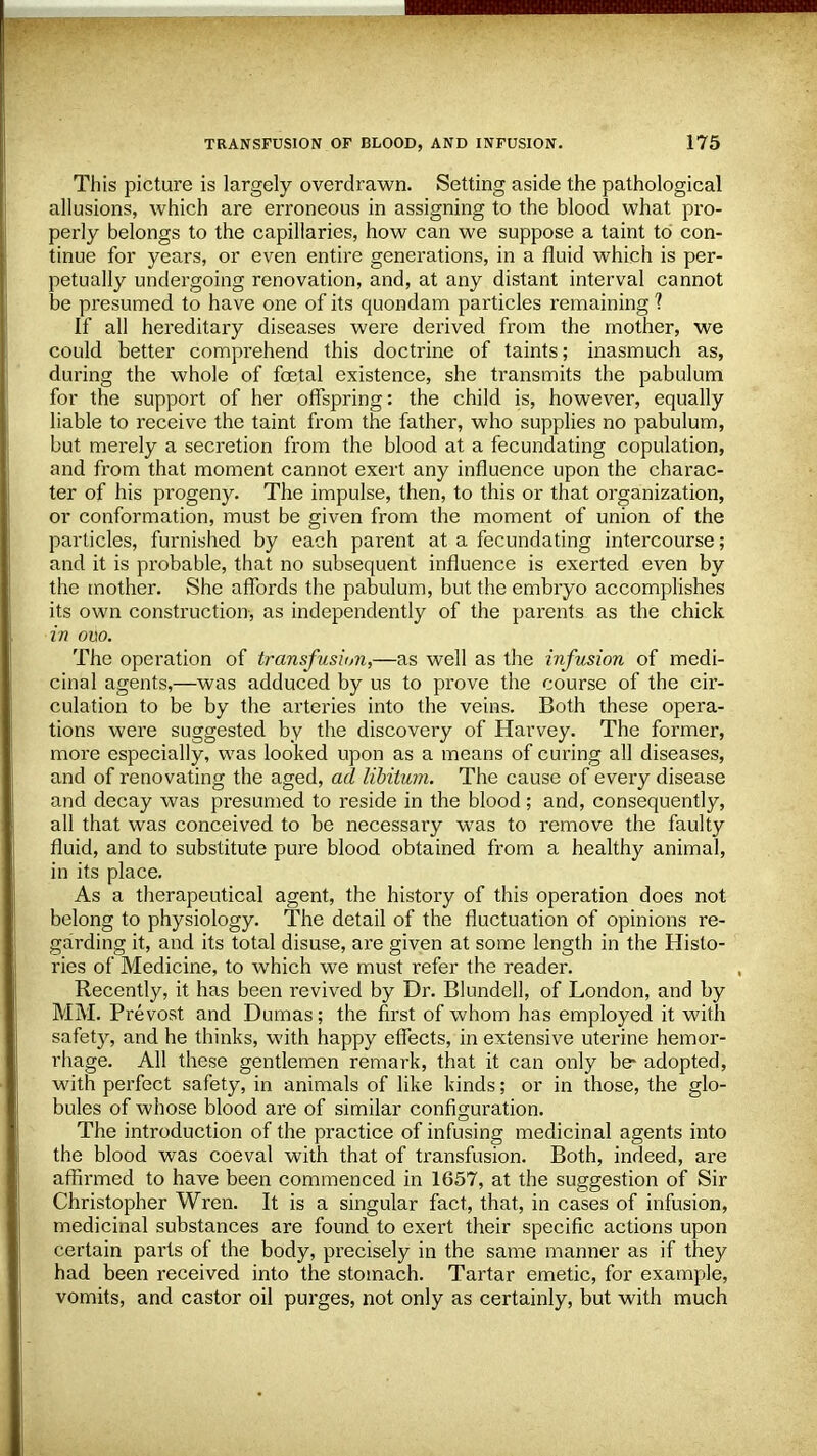 This picture is largely overdrawn. Setting aside the pathological allusions, which are erroneous in assigning to the blood what pro- perly belongs to the capillaries, how can we suppose a taint to con- tinue for years, or even entire generations, in a fluid which is per- petually undergoing renovation, and, at any distant interval cannot be presumed to have one of its quondam particles remaining 1 If all hereditary diseases were derived from the mother, we could better comprehend this doctrine of taints; inasmuch as, during the whole of fetal existence, she transmits the pabulum for the support of her offspring: the child is, however, equally liable to receive the taint from the father, who supplies no pabulum, but merely a secretion from the blood at a fecundating copulation, and from that moment cannot exert any influence upon the charac- ter of his progeny. The impulse, then, to this or that organization, or conformation, must be given from the moment of union of the particles, furnished by each parent at a fecundating intercourse; and it is probable, that no subsequent influence is exerted even by the mother. She affords the pabulum, but the embryo accomplishes its own construction, as independently of the parents as the chick in ovo. The operation of transfusion,—as well as the infusion of medi- cinal agents,—was adduced by us to prove the course of the cir- culation to be by the arteries into the veins. Both these opera- tions were suggested by the discovery of Harvey. The former, more especially, was looked upon as a means of curing all diseases, and of renovating the aged, ad libitum. The cause of every disease and decay was presumed to reside in the blood; and, consequently, all that was conceived to be necessary was to remove the faulty fluid, and to substitute pure blood obtained from a healthy animal, in its place. As a therapeutical agent, the history of this operation does not belong to physiology. The detail of the fluctuation of opinions re- garding it, and its total disuse, are given at some length in the Histo- ries of Medicine, to which we must refer the reader. Recently, it has been revived by Dr. Blundell, of London, and by MM. Prevost and Dumas; the first of whom has employed it with safety, and he thinks, with happy effects, in extensive uterine hemor- rhage. All these gentlemen remark, that it can only be- adopted, with perfect safety, in animals of like kinds; or in those, the glo- bules of whose blood are of similar configuration. The introduction of the practice of infusing medicinal agents into the blood was coeval with that of transfusion. Both, indeed, are affirmed to have been commenced in 1657, at the suggestion of Sir Christopher Wren. It is a singular fact, that, in cases of infusion, medicinal substances are found to exert their specific actions upon certain parts of the body, precisely in the same manner as if they had been received into the stomach. Tartar emetic, for example, vomits, and castor oil purges, not only as certainly, but with much