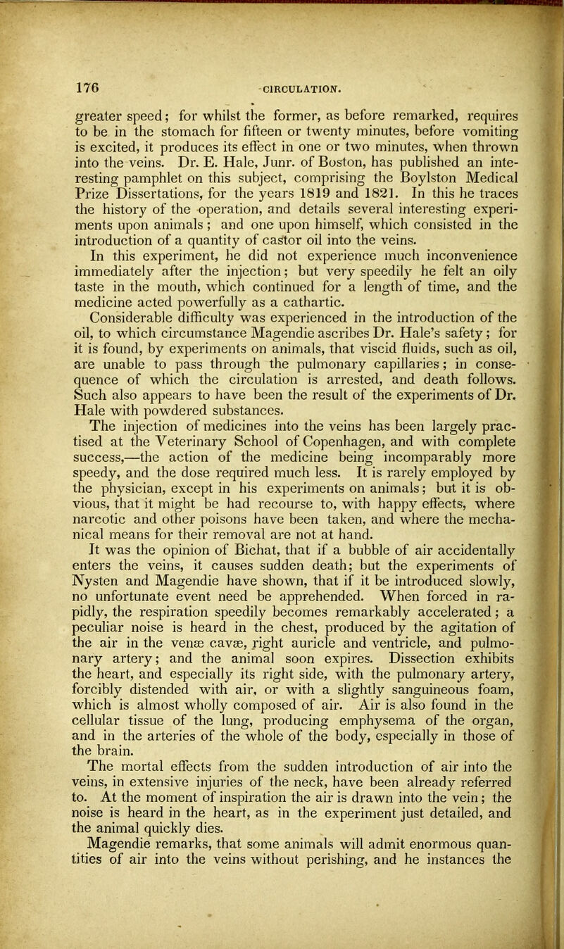 greater speed; for whilst the former, as before remarked, requires to be in the stomach for fifteen or twenty minutes, before vomiting is excited, it produces its effect in one or two minutes, when thrown into the veins. Dr. E. Hale, Junr. of Boston, has published an inte- resting pamphlet on this subject, comprising the Boylston Medical Prize Dissertations, for the years 1819 and 1821. In this he traces the history of the operation, and details several interesting experi- ments upon animals; and one upon himself, which consisted in the introduction of a quantity of castor oil into the veins. In this experiment, he did not experience much inconvenience immediately after the injection; but very speedily he felt an oily taste in the mouth, which continued for a length of time, and the medicine acted powerfully as a cathartic. Considerable difficulty was experienced in the introduction of the oil, to which circumstance Magendie ascribes Dr. Hale's safety; for it is found, by experiments on animals, that viscid fluids, such as oil, are unable to pass through the pulmonary capillaries; in conse- quence of which the circulation is arrested, and death follows. Such also appears to have been the result of the experiments of Dr. Hale with powdered substances. The injection of medicines into the veins has been largely prac- tised at the Veterinary School of Copenhagen, and with complete success,—the action of the medicine being incomparably more speedy, and the dose required much less. It is rarely employed by the physician, except in his experiments on animals; but it is ob- vious, that it might be had recourse to, with happy effects, where narcotic and other poisons have been taken, and where the mecha- nical means for their removal are not at hand. It was the opinion of Bichat, that if a bubble of air accidentally enters the veins, it causes sudden death; but the experiments of Nysten and Magendie have shown, that if it be introduced slowly, no unfortunate event need be apprehended. When forced in ra- pidly, the respiration speedily becomes remarkably accelerated; a peculiar noise is heard in the chest, produced by the agitation of the air in the venas cavae, right auricle and ventricle, and pulmo- nary artery; and the animal soon expires. Dissection exhibits the heart, and especially its right side, with the pulmonary artery, forcibly distended with air, or with a slightly sanguineous foam, which is almost wholly composed of air. Air is also found in the cellular tissue of the lung, producing emphysema of the organ, and in the arteries of the whole of the body, especially in those of the brain. The mortal effects from the sudden introduction of air into the veins, in extensive injuries of the neck, have been already referred to. At the moment of inspiration the air is drawn into the vein; the noise is heard in the heart, as in the experiment just detailed, and the animal quickly dies. Magendie remarks, that some animals will admit enormous quan- tities of air into the veins without perishing, and he instances the