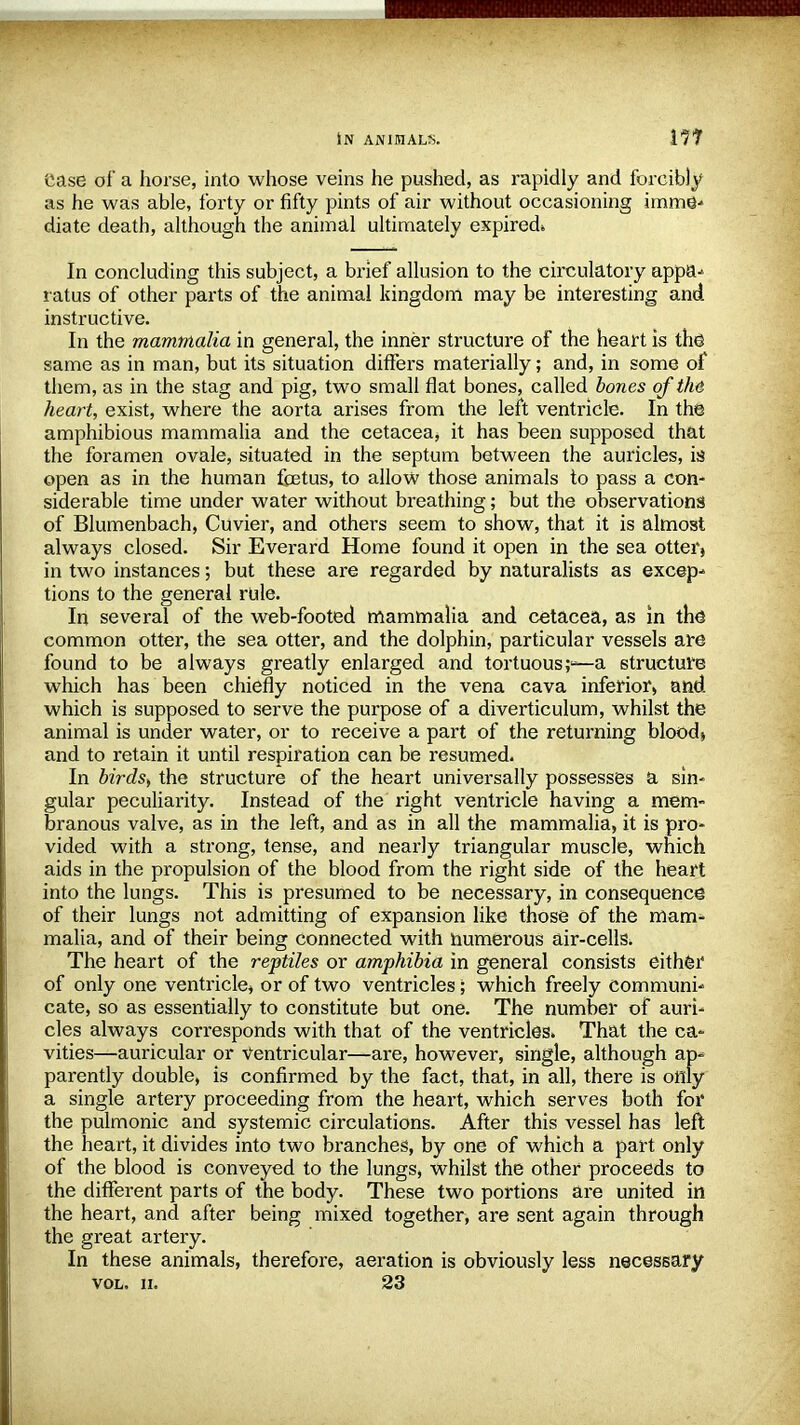 IN ANIMALS. Ill ease of a horse, into whose veins he pushed, as rapidly and forcibly as he was able, forty or fifty pints of air without occasioning imme- diate death, although the animal ultimately expired* In concluding this subject, a brief allusion to the circulatory appa- ratus of other parts of the animal kingdom may be interesting and instructive. In the mammalia in general, the inner structure of the heart is the same as in man, but its situation differs materially; and, in some of them, as in the stag and pig, two small flat bones, called bones of the heart, exist, where the aorta arises from the left ventricle. In the amphibious mammalia and the cetacea, it has been supposed that the foramen ovale, situated in the septum between the auricles, is open as in the human foetus, to allow those animals to pass a con- siderable time under water without breathing; but the observations of Blumenbach, Cuvier, and others seem to show, that it is almost always closed. Sir Everard Home found it open in the sea otter» in two instances; but these are regarded by naturalists as excep- tions to the general rule. In several of the web-footed mammalia and cetacea, as in the common otter, the sea otter, and the dolphin, particular vessels are found to be always greatly enlarged and tortuousa structure which has been chiefly noticed in the vena cava inferior, and which is supposed to serve the purpose of a diverticulum, whilst the animal is under water, or to receive a part of the returning blood* and to retain it until respiration can be resumed. In birds) the structure of the heart universally possesses a sin- gular peculiarity. Instead of the right ventricle having a men> branous valve, as in the left, and as in all the mammalia, it is pro- vided with a strong, tense, and nearly triangular muscle, which aids in the propulsion of the blood from the right side of the heart into the lungs. This is presumed to be necessary, in consequence of their lungs not admitting of expansion like those of the mam- malia, and of their being connected with numerous air-cells. The heart of the reptiles or amphibia in general consists either of only one ventricle, or of two ventricles; which freely communi- cate, so as essentially to constitute but one. The number of auri- cles always corresponds with that of the ventricles. That the ca- vities—auricular or Ventricular—are, however, single, although ap- parently double, is confirmed by the fact, that, in all, there is only a single artery proceeding from the heart, which serves both for the pulmonic and systemic circulations. After this vessel has left the heart, it divides into two branches, by one of which a part only of the blood is conveyed to the lungs, whilst the other proceeds to the different parts of the body. These two portions are united in the heart, and after being mixed together, are sent again through the great artery. In these animals, therefore, aeration is obviously less necessary vol. n. 23