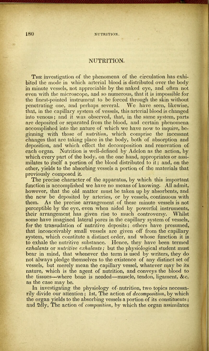 NUTRITION. The investigation of the phenomena of the circulation has exhi- bited the mode in which arterial blood is distributed over the body in minute vessels, not appreciable by the naked eye, and often not even with the microscope, and so numerous, that it is impossible for the finest-pointed instrument to be forced through the skin without penetrating one, and perhaps several. We have seen, likewise, that, in the capillary system of vessels, this arterial blood is changed into venous; and it was observed, that, in the same system, parts are deposited or separated from the blood, and certain phenomena accomplished into the nature of which we have now to inquire, be- ginning with those of nutrition, which comprise the incessant changes that are taking place in the body, both of absorption and deposition, and which effect the decomposition and renovation of each organ. Nutrition is well-defined by Adelon as the action, by which every part of the body, on the one hand, appropriates or assi- milates to itself a portion of the blood distributed to it; and, on the other, yields to the absorbing vessels a portion of the materials that previously composed it The precise character of the apparatus, by which this important function is accomplished we have no means of knowing. All admit, however, that the old matter must be taken up by absorbents, and the new be deposited by arteries, or by vessels, continuous with them. As the precise arrangement of these minute vessels is not perceptible by the eye, even when aided by powerful instruments, their arrangement has given rise to much controversy. Whilst some have imagined lateral pores in the capillary system of vessels, for the transudation of nutritive deposits; others have presumed, that inconceivably small vessels are given off from the capillary system, which constitute a distinct order, and whose function it is to exhale the nutritive substance. Hence, they have been termed exhalants or nutritive exhalants; but the physiological student must bear in mind, that whenever the term is used by writers, they do not always pledge themselves to the existence of any distinct set of vessels, but merely mean the capillary vessel, whatever may be its nature, which is the agent of nutrition, and conveys the blood to the tissues—where bone is needed—muscle, tendon, ligament, &c, as the case may be. In investigating the physiology of-nutrition, two topics necessa- rily divide our attention; 1st, The action of decomposition, by which the organ yields to the absorbing vessels a portion of its constituents; and 2dly, The action of composition, by which the organ assimilates