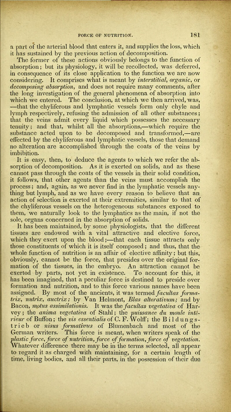 a part of the arterial blood that enters it, and supplies the loss, which it has sustained by the previous action of decomposition. The former of these actions obviously belongs to the function of absorption; but its physiology, it will be recollected, was deferred, in consequence of its close application to the function we are now considering. It comprises what is meant by interstitial, organic, or decomposing absorption, and does not require many comments, after the long investigation of the general phenomena of absorption into which we entered. The conclusion, at which we then arrived, was, —that the chyliferous and lymphatic vessels form only chyle and lymph respectively, refusing the admission of all other substances; that the veins admit every liquid which possesses the necessary tenuity; and that, whilst all the absorptions,—which require the substance acted upon to be decomposed and transformed,—are effected by the chyliferous and lymphatic vessels, those that demand no alteration are accomplished through the coats of the veins by imbibition. It is easy, then, to deduce the agents to which we refer the ab- sorption of decomposition. As it is exerted on solids, and as these cannot pass through the coats of the vessels in their solid condition, it follows, that other agents than the veins must accomplish the process; and, again, as we never find in the lymphatic vessels any- thing but lymph, and as we have every reason to believe that an action of selection is exerted at their extremities, similar to that of the chyliferous vessels on the heterogeneous substances exposed to them, we naturally look to the lymphatics as the main, if not the sole, organs concerned in the absorption of solids. It has been maintained, by some physiologists, that the different, tissues are endowed with a vital attractive and elective force, which they exert upon the blood;—that each tissue attracts only those constituents of which it is itself composed; and thus, that the whole function of nutrition is an affair of elective affinity; but this, obviously, cannot be the force, that presides over the original for- mation of the tissues, in the embryo. An attraction cannot be exerted by parts, not yet in existence. To account for this, it has been imagined, that a peculiar force is destined to preside over formation and nutrition, and to this force various names have been assigned. By most of the ancients, it was termed facultas forma- trix, nutrix, auctrix; by Van Helmont, Bias alterativum; and by Bacon, mptus assimilationis. It was the facultas vegetativa of Har- vey ; the anima vegetativa of Stahl; the puissanee du moule inte- rieur of Buffon; the vis essentialis of C. F. Wolff; the B i 1 d u n g s- t r i e b or nisus formativus of Blumenbach and most of the German writers. This force is meant, when writers speak of the plastic force, force o f nutrition, force of formation, force of vegetation. Whatever difference there may be in the terms selected, all appear to regard it as charged with maintaining, for a certain length of time, living bodies, and all their parts, in the possession of their due