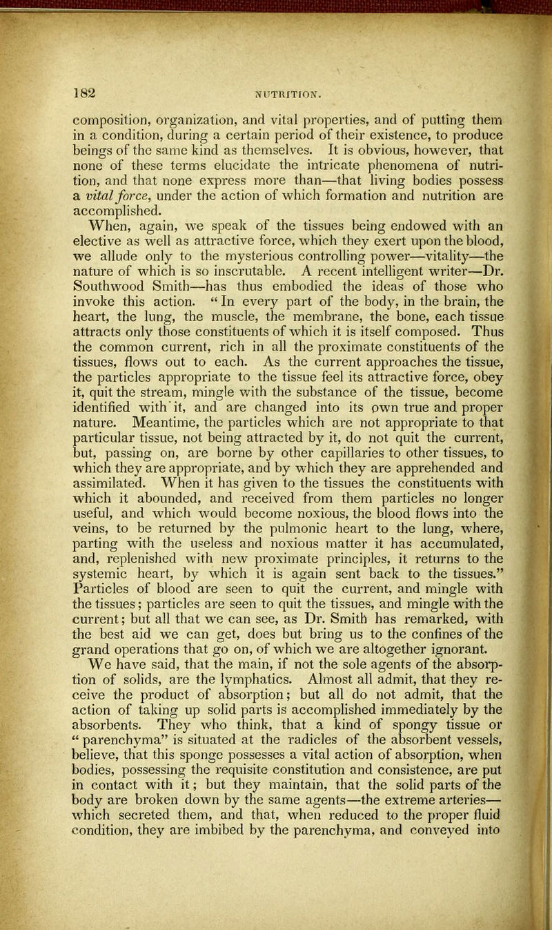 composition, organization, and vital properties, and of putting them in a condition, during a certain period of their existence, to produce beings of the same kind as themselves. It is obvious, however, that none of these terms elucidate the intricate phenomena of nutri- tion, and that none express more than—that living bodies possess a vital force, under the action of which formation and nutrition are accomplished. When, again, we speak of the tissues being endowed with an elective as well as attractive force, which they exert upon the blood, we allude only to the mysterious controlling power—vitality—the nature of which is so inscrutable. A recent intelligent writer—Dr. Southwood Smith—has thus embodied the ideas of those who invoke this action.  In every part of the body, in the brain, the heart, the lung, the muscle, the membrane, the bone, each tissue attracts only those constituents of which it is itself composed. Thus the common current, rich in all the proximate constituents of the tissues, flows out to each. As the current approaches the tissue, the particles appropriate to the tissue feel its attractive force, obey it, quit the stream, mingle with the substance of the tissue, become identified with'it, and are changed into its own true and proper nature. Meantime, the particles which are not appropriate to that particular tissue, not being attracted by it, do not quit the current, but, passing on, are borne by other capillaries to other tissues, to which they are appropriate, and by which they are apprehended and assimilated. When it has given to the tissues the constituents with which it abounded, and received from them particles no longer useful, and which would become noxious, the blood flows into the veins, to be returned by the pulmonic heart to the lung, where, parting with the useless and noxious matter it has accumulated, and, replenished with new proximate principles, it returns to the systemic heart, by which it is again sent back to the tissues. Particles of blood are seen to quit the current, and mingle with the tissues; particles are seen to quit the tissues, and mingle with the current; but all that we can see, as Dr. Smith has remarked, with the best aid we can get, does but bring us to the confines of the grand operations that go on, of which we are altogether ignorant. We have said, that the main, if not the sole agents of the absorp- tion of solids, are the lymphatics. Almost all admit, that they re- ceive the product of absorption; but all do not admit, that the action of taking up solid parts is accomplished immediately by the absorbents. They who think, that a kind of spongy tissue or  parenchyma is situated at the radicles of the absorbent vessels, believe, that this sponge possesses a vital action of absorption, when bodies, possessing the requisite constitution and consistence, are put in contact with it; but they maintain, that the solid parts of the body are broken down by the same agents—the extreme arteries— which secreted them, and that, when reduced to the proper fluid condition, they are imbibed by the parenchyma, and conveyed into