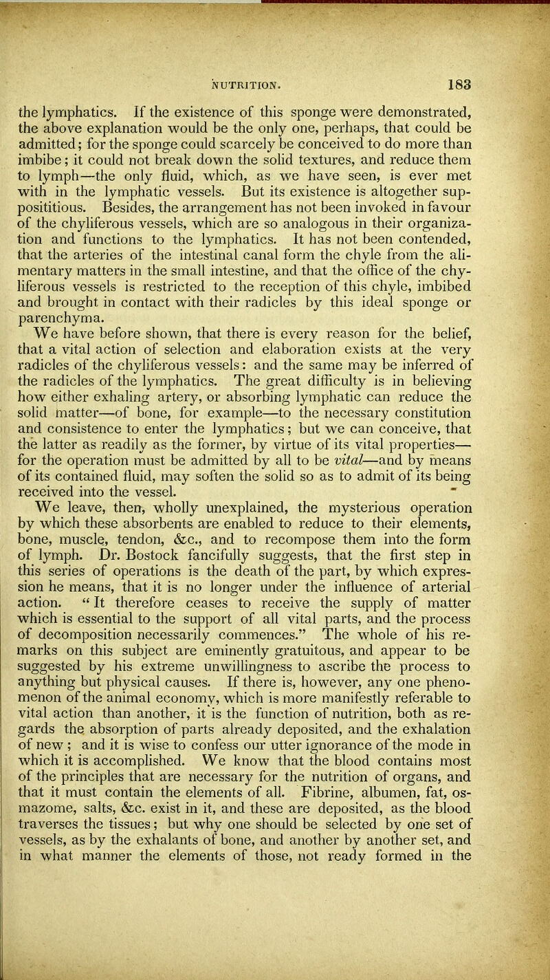 the lymphatics. If the existence of this sponge were demonstrated, the above explanation would be the only one, perhaps, that could be admitted; for the sponge could scarcely be conceived to do more than imbibe; it could not break down the solid textures, and reduce them to lymph—the only fluid, which, as we have seen, is ever met with in the lymphatic vessels. But its existence is altogether sup- posititious. Besides, the arrangement has not been invoked in favour of the chyliferous vessels, which are so analogous in their organiza- tion and functions to the lymphatics. It has not been contended, that the arteries of the intestinal canal form the chyle from the ali- mentary matters in the small intestine, and that the office of the chy- liferous vessels is restricted to the reception of this chyle, imbibed and brought in contact with their radicles by this ideal sponge or parenchyma. We have before shown, that there is every reason for the belief, that a vital action of selection and elaboration exists at the very radicles of the chyliferous vessels: and the same may be inferred of the radicles of the lymphatics. The great difficulty is in believing how either exhaling artery, or absorbing lymphatic can reduce the solid matter—of bone, for example—to the necessary constitution and consistence to enter the lymphatics; but we can conceive, that the latter as readily as the former, by virtue of its vital properties— for the operation must be admitted by all to be vital—and by means of its contained fluid, may soften the solid so as to admit of its being received into the vessel. We leave, then, wholly unexplained, the mysterious operation by which these absorbents are enabled to reduce to their elements, bone, muscle, tendon, &c, and to recompose them into the form of lymph. Dr. Bostock fancifully suggests, that the first step in this series of operations is the death of the part, by which expres- sion he means, that it is no longer under the influence of arterial action.  It therefore ceases to receive the supply of matter which is essential to the support of all vital parts, and the process of decomposition necessarily commences. The whole of his re- marks on this subject are eminently gratuitous, and appear to be suggested by his extreme unwillingness to ascribe the process to anything but physical causes. If there is, however, any one pheno- menon of the animal economy, which is more manifestly referable to vital action than another, it is the function of nutrition, both as re- gards the absorption of parts already deposited, and the exhalation of new ; and it is wise to confess our utter ignorance of the mode in which it is accomplished. We know that the blood contains most of the principles that are necessary for the nutrition of organs, and that it must contain the elements of all. Fibrine, albumen, fat, os- mazome, salts, &c. exist in it, and these are deposited, as the blood traverses the tissues; but why one should be selected by one set of vessels, as by the exhalants of bone, and another by another set, and in what manner the elements of those, not ready formed in the