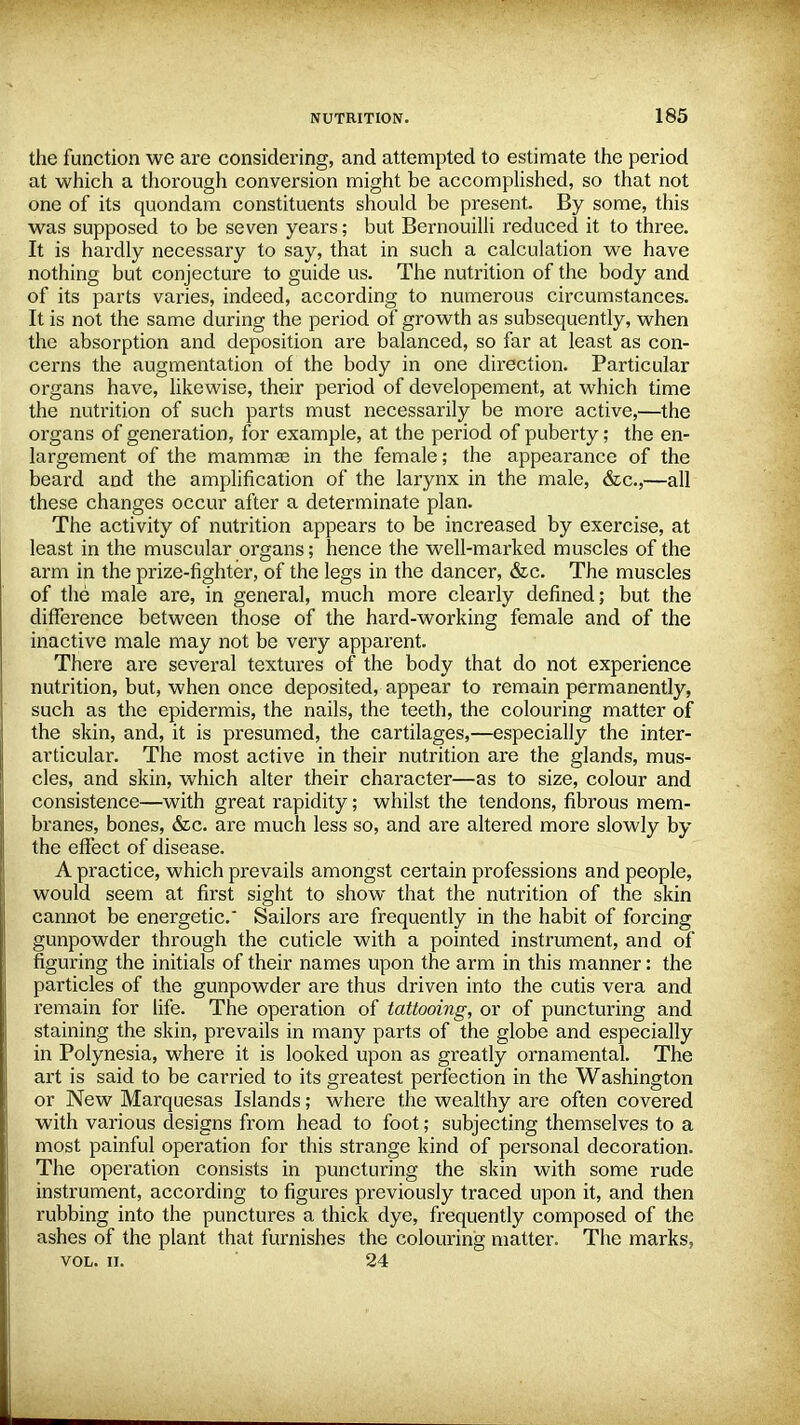 the function we are considering, and attempted to estimate the period at which a thorough conversion might be accomplished, so that not one of its quondam constituents should be present. By some, this was supposed to be seven years; but Bernouilli reduced it to three. It is hardly necessary to say, that in such a calculation we have nothing but conjecture to guide us. The nutrition of the body and of its parts varies, indeed, according to numerous circumstances. It is not the same during the period of growth as subsequently, when the absorption and deposition are balanced, so far at least as con- cerns the augmentation of the body in one direction. Particular organs have, likewise, their period of developement, at which time the nutrition of such parts must necessarily be more active,—the organs of generation, for example, at the period of puberty; the en- largement of the mammas in the female; the appearance of the beard and the amplification of the larynx in the male, &c,—all these changes occur after a determinate plan. The activity of nutrition appears to be increased by exercise, at least in the muscular organs; hence the well-marked muscles of the arm in the prize-fighter, of the legs in the dancer, &c. The muscles of the male are, in general, much more clearly defined; but the difference between those of the hard-working female and of the inactive male may not be very apparent. There are several textures of the body that do not experience nutrition, but, when once deposited, appear to remain permanently, such as the epidermis, the nails, the teeth, the colouring matter of the skin, and, it is presumed, the cartilages,—especially the inter- articular. The most active in their nutrition are the glands, mus- cles, and skin, which alter their character—as to size, colour and consistence—with great rapidity; whilst the tendons, fibrous mem- branes, bones, &c. are much less so, and are altered more slowly by the effect of disease. A practice, which prevails amongst certain professions and people, would seem at first sight to show that the nutrition of the skin cannot be energetic. Sailors are frequently in the habit of forcing gunpowder through the cuticle with a pointed instrument, and of figuring the initials of their names upon the arm in this manner: the particles of the gunpowder are thus driven into the cutis vera and remain for life. The operation of tattooing, or of puncturing and staining the skin, prevails in many parts of the globe and especially in Polynesia, where it is looked upon as greatly ornamental. The art is said to be carried to its greatest perfection in the Washington or New Marquesas Islands; where the wealthy are often covered with various designs from head to foot; subjecting themselves to a most painful operation for this strange kind of personal decoration. The operation consists in puncturing the skin with some rude instrument, according to figures previously traced upon it, and then rubbing into the punctures a thick dye, frequently composed of the ashes of the plant that furnishes the colouring matter. The marks, vol. ii. 24