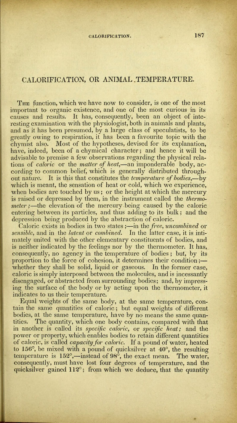 CALORIFICATION, OR ANIMAL .TEMPERATURE. The function, which we have now to consider, is one of the most important to organic existence, and one of the most curious in its causes and results. It has, consequently, been an object of inte- resting examination with the physiologist, both in animals and plants, and as it has been presumed, by a large class of speculatists, to be greatly owing to respiration, it has been a favourite topic with the chymist also. Most of the hypotheses, devised for its explanation, have, indeed, been of a chymical character; and hence it will be advisable to premise a few observations regarding the physical rela- tions of caloric or the matter of heat,—an imponderable body, ac- cording to common belief, which is generally distributed through- out nature. It is this that constitutes the temperature of bodies,—by which is meant, the sensation of heat or cold, which we experience, when bodies are touched by us; or the height at which the mercury is raised or depressed by them, in the instrument called the thermo- meter;—the elevation of the mercury being caused by the caloric entering between its particles, and thus adding to its bulk; and the depression being produced by the abstraction of caloric. Caloric exists in bodies in two states ;—in the free, uncombined or sensible, and in the latent or combined. In the latter case, it is inti- mately united with the other elementary constituents of bodies, and is neither indicated by the feelings nor by the thermometer. It has, consequently, no agency in the temperature of bodies; but, by its proportion to the force of cohesion, it determines their condition;— whether they shall be solid, liquid or gaseous. In the former case, caloric is simply interposed between the molecules, and is incessantly disengaged, or abstracted from surrounding bodies; and, by impress- ing the surface of the body or by acting upon the thermometer, it indicates to us their temperature. Equal weights of the same body, at the same temperature, con- tain the same quantities of caloric; but equal weights of different bodies, at the same temperature, have by no means the same quan- tities. The quantity, which one body contains, compared with that in another is called its specific caloric, or specific heat; and the power or property, which enables bodies to retain different quantities of caloric, is called capacity for caloric. If a pound of water, heated to 156°, be mixed with a pound of quicksilver at 40°, the resulting temperature is 152°,—instead of 98°, the exact mean. The water, consequently, must have lost four degrees of temperature, and the quicksilver gained 112°; from which we deduce, that the quantity
