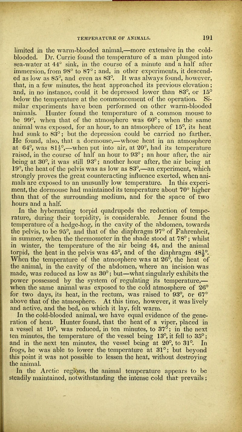 limited in the warm-blooded animal,—more extensive in the cold- blooded. Dr. Currie found the temperature of a man plunged into sea-water at 44° sink, in the course of a minute and a half after immersion, from 98° to 87°; and, in other experiments, it descend- ed as low as 85°, and even as 83°. It was always found, however, that, in a few minutes, the heat approached its previous elevation; and, in no instance, could it be depressed lower than 83°, or 15° below the temperature at the commencement of the operation. Si- milar experiments have been performed on other warm-blooded animals. Hunter found the temperature of a common mouse to be 99°, when that of the atmosphere was 60°; when the same animal was exposed, for an hour, to an atmosphere of 15°, its heat had sunk to 83 ; but the depression could be carried no farther. He found, also, that a dormouse,—whose heat in an atmosphere at 64°, was 8I30,—when put into air, at 20°, had its temperature raised, in the course of half an hour to 93°; an hour after, the air being at 30°, it was still 93°; another hour after, the air being at 19°, the heat of the pelvis was as low as 83°,—an experiment, which strongly proves the great counteracting influence exerted, when ani- mals are exposed to an unusually low temperature. In this experi- ment, the dormouse had maintained its temperature about 70° higher than that of the surrounding medium, and for the space of two hours and a half. In the hybernating torpid quadrupeds the reduction of tempe- rature, during their torpidity, is considerable. Jenner found the temperature of a hedge-hog, in the cavity of the abdomen, towards the pelvis, to be 95°, and that of the diaphragm 97° of Fahrenheit, in summer, when the thermometer in the shade stood at 78°; whilst in winter, the temperature of the air being 44, and the animal torpid, the heat in the pelvis was 45°, and of the diaphragm 48^-°. When the temperature of the atmosphere was at 26°, the heat of the animal, in the cavity of the abdomen, where an incision was made, was reduced as low as 30°; but—what singularly exhibits the power possessed by the system of regulating its temperature,— when the same animal was exposed to the cold atmosphere of 26° for two days, its heat, in the rectum, was raised to 93°, or 67° above that of the atmosphere. At this time, however, it was lively and active, and the bed, on which it lay, felt warm. In the cold-blooded animal, we have equal evidence of the gene- ration of heat. Hunter found, that the heat of a viper, placed in a vessel at 10°, was reduced, in ten minutes, to 37°; in the next ten minutes, the temperature of the vessel being 13°, it fell to 35°; and in the next ten minutes, the vessel being at 20°, to 31°. In frogs, he was able to lower the temperature at 31°; but beyond this point it was not possible to lessen the heat, without destroying the animal. In the Arctic regions, the animal temperature appears to be steadily maintained, notwithstanding the intense cold that prevails;