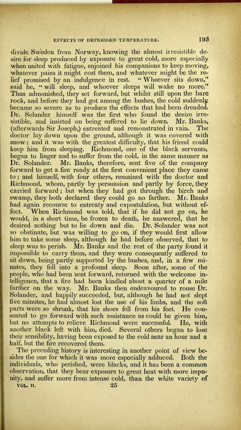 divide Sweden from Norway, knowing the almost irresistible de- sire for sleep produced by exposure to great cold, more especially when united with fatigue, enjoined his companions to keep moving, whatever pains it might cost them, and whatever might be the re- lief promised by an indulgence in rest.  Whoever sits down, said he,  will sleep, and whoever sleeps will wake no more. Thus admonished, they set forward, but whilst still upon the bare rock, and before they had got among the bushes, the cold suddenly became so severe as to produce the effects that had been dreaded. Dr. Solander himself was the first who found the desire irre- sistible, and insisted on being suffered to lie down. Mr. Banks, (afterwards Sir Joseph,) entreated and remonstrated in vain. The doctor lay down upon the ground, although it was covered with snow; and it was with the greatest difficulty, that his friend could keep him from sleeping. Richmond, one of the black servants, began to linger and to suffer from the cold, in the same manner as Dr. Solander. Mr. Banks, therefore, sent five of the company forward to get a fire ready at the first convenient place they came to; and himself, with four others, remained with the doctor and Richmond, whom, partly by persuasion and partly by force, they carried forward; but when they had got through the birch and swamp, they both declared they could go no farther. Mr. Banks had again recourse to entreaty and expostulalion, but without ef- fect. When Richmond was told, that if he did not go on, he would, in a short time, be frozen to death, he answered, that he desired nothing but to lie down and die. Dr. Solander was not so obstinate, but was willing to go on, if they would first allow him to take some sleep, although he had before observed, that to sleep was to perish. Mr. Banks and the rest of the party found it impossible to carry them, and they were consequently suffered to sit down, being partly supported by the bushes, and, in a few mi- nutes, they fell into a profound sleep. Soon after, some of the people, who had been sent forward, returned with the welcome in- telligence, that a fire had been kindled about a quarter of a mile farther on the way. Mr. Banks then endeavoured to rouse Dr. Solander, and happily succeeded, but, although he had not slept five minutes, he had almost lost the use of his limbs, and the soft parts were so shrunk, that his shoes fell from his feet. He con- sented to go forward with such assistance as could be given him, but no attempts to relieve Richmond were successful. He, with another black left with him, died. Several others began to lose their sensibility, having been exposed to the cold near an hour and a half, but the fire recovered them. The preceding history is interesting in another point of view be- sides the one for which it was more especially adduced. Both the individuals, who perished, were blacks, and it has been a common observation, that they bear exposure to great heat with more impu- nity, and suffer more from intense cold, than the white variety of vol. ii. 25