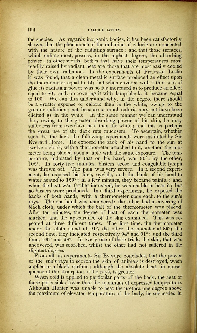 the species. As regards inorganic bodies, it has been satisfactorily shown, that the phenomena of the radiation of caloric are connected with the nature of the radiating surface; and that those surfaces, which radiate most, possess, in the highest degree, the absorbing power; in other words, bodies that have their temperatures most readily raised by radiant heat are those that are most easily cooled by their own radiation. In the experiments of Professor Leslie it was found, that a clean metallic surface produced an effect upon the thermometer equal to 12; but when covered with a thin coat of glue its radiating power was so far increased as to produce an effect equal to 80; and, on covering it with lamp-black, it became equal to 100. We can thus understand why, in the negro, there should be a greater expense of caloric than in the white, owing to the greater radiation; not because as much caloric may not have been elicited as in the white. In the same manner we can understand that, owing to the greater absorbing power of his skin, he may suffer less from excessive heat than the white ; and this is perhaps the great use of the dark rete mucosum. To ascertain, whether such be the fact, the following experiments were instituted by Sir Everard Home. He exposed the back of his hand to the sun at twelve o'clock, with a thermometer attached to it, another thermo- meter being placed upon a table with the same exposure. The tem- perature, indicated by that on his hand, was 90°; by the other, 102°. In forty-five minutes, blisters arose, and coagulable lymph was thrown out. The pain was very severe. In a second experi- ment, he exposed his face, eyelids, and the back of his hand to water heated to 120° ; in a few minutes, they became painful; and, when the heat was farther increased, he was unable to bear it; but no blisters were produced. In a third experiment, he exposed the backs of both hands, with a thermometer upon each, to the sun's rays. The one hand was uncovered; the other had a covering of black cloth, under which the ball of the thermometer was placed. After ten minutes, the degree of heat of each thermometer was marked, and the appearance of the skin examined. This was re- peated at three different times. The first time, the thermometer under the cloth stood at 91°, the other thermometer at 85°; the second time, they indicated respectively 94° and 91°; and the third time, 106° and 98°. In every one of these trials, the skin, that was uncovered, was scorched, whilst the other had not suffered in the slightest degree. From all his experiments, Sir Everard concludes, that the power of the sun's rays to scorch the skin of animals is destroyed, when applied to a black surface; although the absolute heat, in conse- quence of the absorption of the rays, is greater. When cold is applied to particular parts of the body, the heat of those parts sinks lower than the minimum of depressed temperature. Although Hunter was unable to heat the urethra one degree above the maximum of elevated temperature of the body, he succeeded in