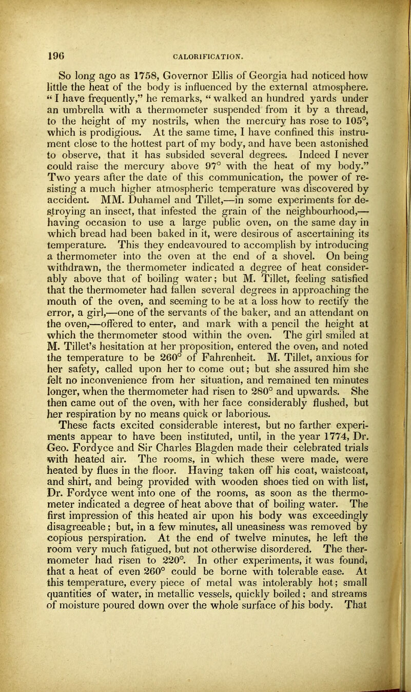 So long ago as 1758, Governor Ellis of Georgia had noticed how little the heat of the body is influenced by the external atmosphere.  I have frequently, he remarks,  walked an hundred yards under an umbrella with a thermometer suspended from it by a thread, to the height of my nostrils, when the mercury has rose to 105°, which is prodigious. At the same time, I have confined this instru- ment close to the hottest part of my body, and have been astonished to observe, that it has subsided several degrees. Indeed I never could raise the mercury above 97° with the heat of my body. Two years after the date of this communication, the power of re- sisting a much higher atmospheric temperature was discovered by accident. MM. Duhamel and Tillet,—in some experiments for de- stroying an insect, that infested the grain of the neighbourhood,— having occasion to use a large public oven, on the same day in which bread had been baked in it, were desirous of ascertaining its temperature. This they endeavoured to accomplish by introducing a thermometer into the oven at the end of a shovel. On being withdrawn, the thermometer indicated a degree of heat consider- ably above that of boiling water; but M. Tillet, feeling satisfied that the thermometer had fallen several degrees in approaching the mouth of the oven, and seeming to be at a loss how to rectify the error, a girl,—one of the servants of the baker, and an attendant on the oven,—offered to enter, and mark with a pencil the height at which the thermometer stood within the oven. The girl smiled at M. Tillet's hesitation at her proposition, entered the oven, and noted the temperature to be 260° of Fahrenheit. M. Tillet, anxious for her safety, called upon her to come out; but she assured him she felt no inconvenience from her situation, and remained ten minutes longer, when the thermometer had risen to 280° and upwards. She then came out of the oven, with her face considerably flushed, but her respiration by no means quick or laborious. These facts excited considerable interest, but no farther experi- ments appear to have been instituted, until, in the year 1774, Dr. Geo. Fordyce and Sir Charles Blagden made their celebrated trials with heated air. The rooms, in which these were made, were heated by flues in the floor. Having taken off his coat, waistcoat, and shirt, and being provided with wooden shoes tied on with list, Dr. Fordyce went into one of the rooms, as soon as the thermo- meter indicated a degree of heat above that of boiling water. The first impression of this heated air upon his body was exceedingly disagreeable; but, in a few minutes, all uneasiness was removed by copious perspiration. At the end of twelve minutes, he left the room very much fatigued, but not otherwise disordered. The ther- mometer had risen to 220°. In other experiments, it was found, that a heat of even 260° could be borne with tolerable ease. At this temperature, every piece of metal was intolerably hot; small quantities of water, in metallic vessels, quickly boiled; and streams of moisture poured down over the whole surface of his body. That