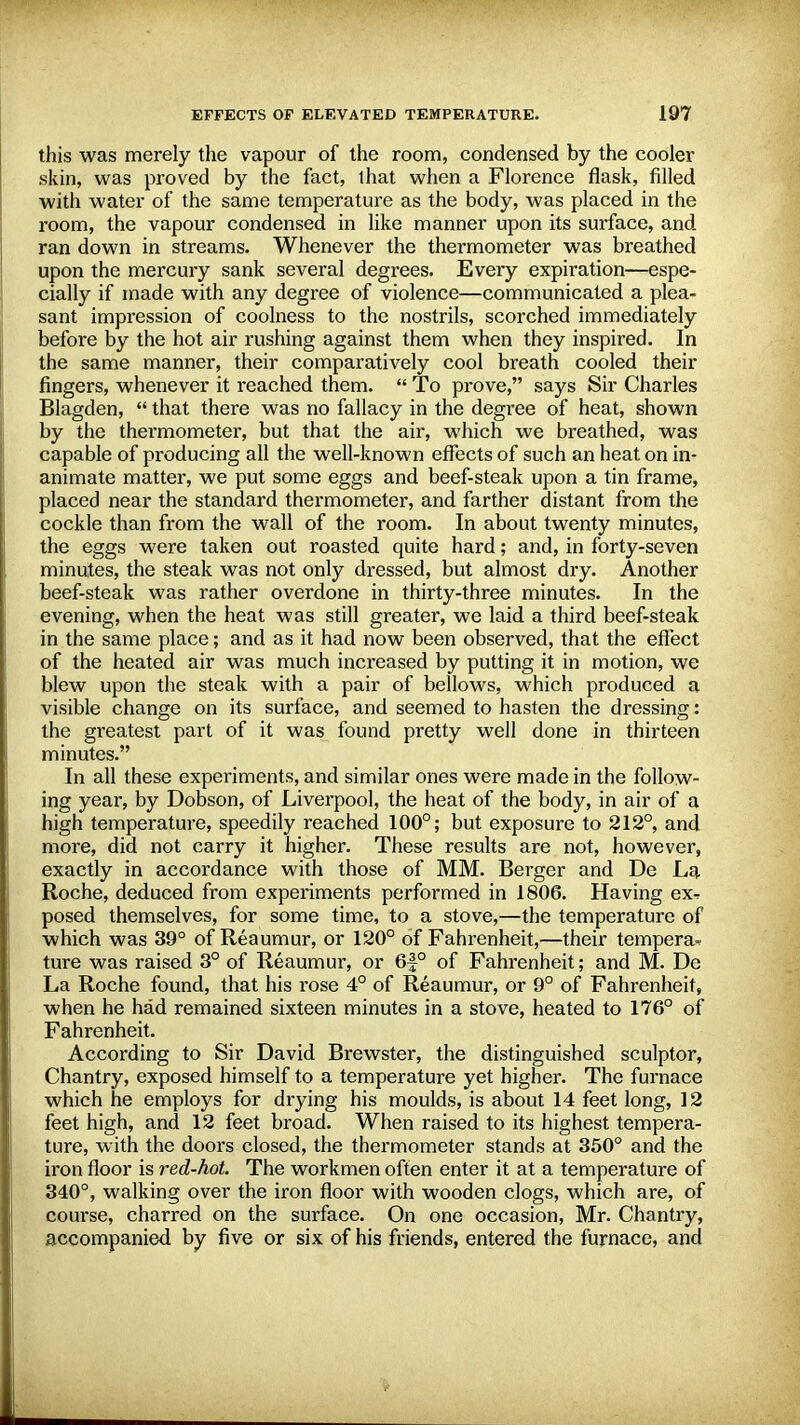 this was merely the vapour of the room, condensed by the cooler skin, was proved by the fact, that when a Florence flask, filled with water of the same temperature as the body, was placed in the room, the vapour condensed in like manner upon its surface, and ran down in streams. Whenever the thei-mometer was breathed upon the mercury sank several degrees. Every expiration—espe- cially if made with any degree of violence—communicated a plea- sant impression of coolness to the nostrils, scorched immediately before by the hot air rushing against them when they inspired. In the same manner, their comparatively cool breath cooled their fingers, whenever it reached them.  To prove, says Sir Charles Blagden,  that there was no fallacy in the degree of heat, shown by the thermometer, but that the air, which we breathed, was capable of producing all the well-known effects of such an heat on in- animate matter, we put some eggs and beef-steak upon a tin frame, placed near the standard thermometer, and farther distant from the cockle than from the wall of the room. In about twenty minutes, the eggs were taken out roasted quite hard; and, in forty-seven minutes, the steak was not only dressed, but almost dry. Another beef-steak was rather overdone in thirty-three minutes. In the evening, when the heat was still greater, we laid a third beef-steak in the same place; and as it had now been observed, that the effect of the heated air was much increased by putting it in motion, we blew upon the steak with a pair of bellows, which produced a visible change on its surface, and seemed to hasten the dressing: the greatest part of it was found pretty well done in thirteen minutes. In all these experiments, and similar ones were made in the follow- ing year, by Dobson, of Liverpool, the heat of the body, in air of a high temperature, speedily reached 100°; but exposure to 212°, and more, did not carry it higher. These results are not, however, exactly in accordance with those of MM. Berger and De La Roche, deduced from experiments performed in 1806. Having ex^ posed themselves, for some time, to a stove,—the temperature of which was 39° of Reaumur, or 120° of Fahrenheit,—their tempera- ture was raised 3° of Reaumur, or 6|-° of Fahrenheit; and M. De La Roche found, that his rose 4° of Reaumur, or 9° of Fahrenheit, when he had remained sixteen minutes in a stove, heated to 176° of Fahrenheit. According to Sir David Brewster, the distinguished sculptor, Chantry, exposed himself to a temperature yet higher. The furnace which he employs for drying his moulds, is about 14 feet long, 12 feet high, and 12 feet broad. When raised to its highest tempera- ture, with the doors closed, the thermometer stands at 350° and the iron floor is red-hot. The workmen often enter it at a temperature of 340°, walking over the iron floor with wooden clogs, which are, of course, charred on the surface. On one occasion, Mr. Chantry, accompanied by five or six of his friends, entered the furnace, and