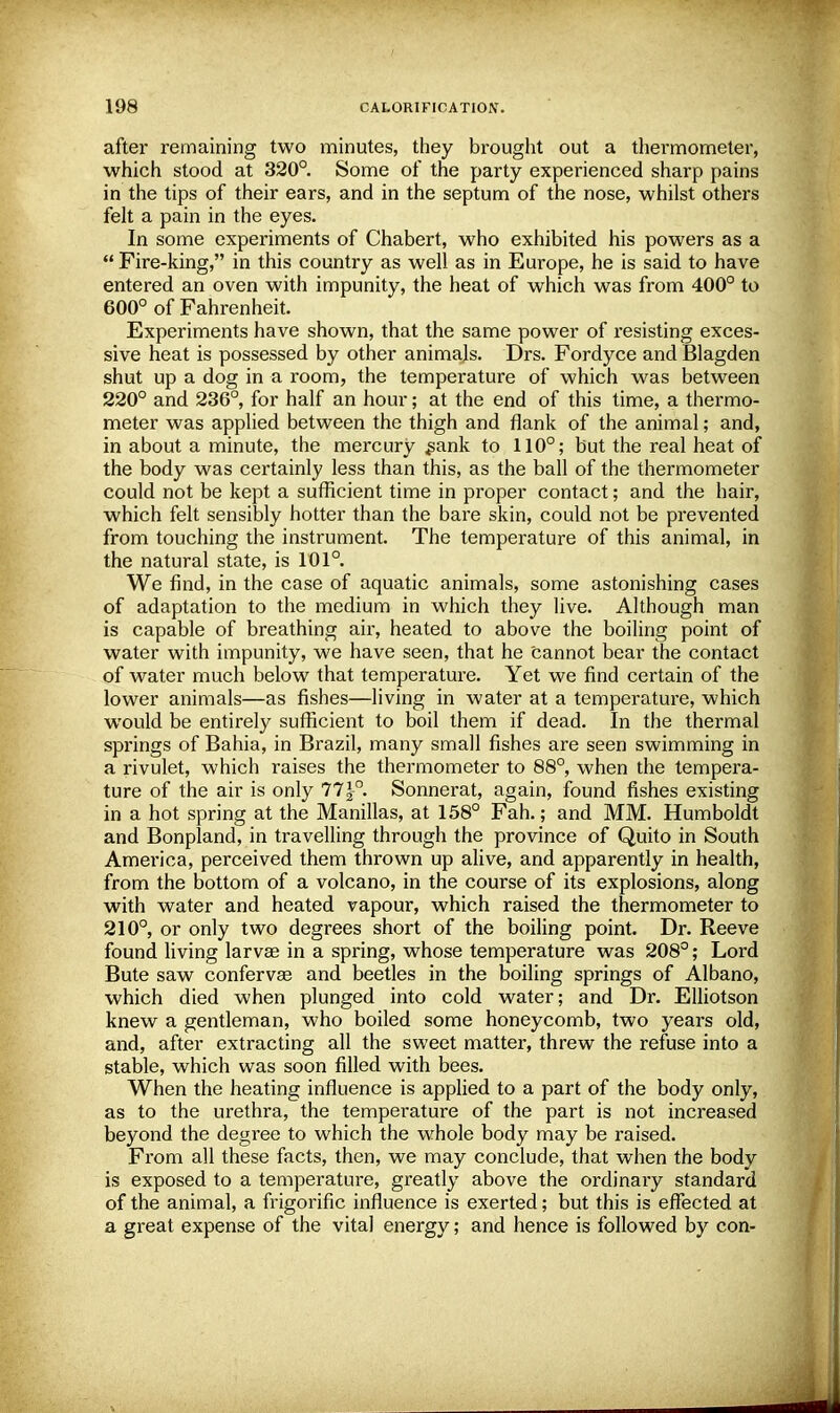 after remaining two minutes, they brought out a thermometer, which stood at 320°. Some of the party experienced sharp pains in the tips of their ears, and in the septum of the nose, whilst others felt a pain in the eyes. In some experiments of Chabert, who exhibited his powers as a  Fire-king, in this country as well as in Europe, he is said to have entered an oven with impunity, the heat of which was from 400° to 600° of Fahrenheit. Experiments have shown, that the same power of resisting exces- sive heat is possessed by other animals. Drs. Fordyce andBlagden shut up a dog in a room, the temperature of which was between 220° and 236°, for half an hour; at the end of this time, a thermo- meter was applied between the thigh and flank of the animal; and, in about a minute, the mercury .sank to 110°; but the real heat of the body was certainly less than this, as the ball of the thermometer could not be kept a sufficient time in proper contact; and the hair, which felt sensibly hotter than the bare skin, could not be prevented from touching the instrument. The temperature of this animal, in the natural state, is 101°. We find, in the case of aquatic animals, some astonishing cases of adaptation to the medium in which they live. Although man is capable of breathing air, heated to above the boiling point of water with impunity, we have seen, that he cannot bear the contact of water much below that temperature. Yet we find certain of the lower animals—as fishes—living in water at a temperature, which would be entirely sufficient to boil them if dead. In the thermal springs of Bahia, in Brazil, many small fishes are seen swimming in a rivulet, which raises the thermometer to 88°, when the tempera- ture of the air is only 77|-°. Sonnerat, again, found fishes existing in a hot spring at the Manillas, at 158° Fah.; and MM. Humboldt and Bonpland, in travelling through the province of Quito in South America, perceived them thrown up alive, and apparently in health, from the bottom of a volcano, in the course of its explosions, along with water and heated vapour, which raised the thermometer to 210°, or only two degrees short of the boiling point. Dr. Reeve found living larvae in a spring, whose temperature was 208°; Lord Bute saw confervas and beetles in the boiling springs of Albano, which died when plunged into cold water; and Dr. Elliotson knew a gentleman, who boiled some honeycomb, two years old, and, after extracting all the sweet matter, threw the refuse into a stable, which was soon filled with bees. When the heating influence is applied to a part of the body only, as to the urethra, the temperature of the part is not increased beyond the degree to which the whole body may be raised. From all these facts, then, we may conclude, that when the body is exposed to a temperature, greatly above the ordinary standard of the animal, a frigorific influence is exerted; but this is effected at a great expense of the vital energy; and hence is followed by con-