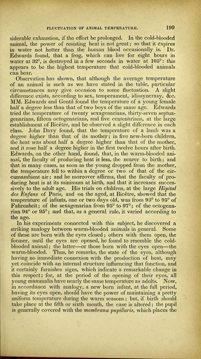 siderable exhaustion, if the effort be prolonged. In the cold-blooded animal, the power of resisting heat is not great; so that it expires in water not hotter than the human blood occasionally is. Dr. Edwards found, that a frog, which can live for eight hours in water at 32°, is destroyed in a few seconds in water at 105°: this appears to be the highest temperature that cold-blooded animals can bear. Observation has shown, that although the average temperature of an animal is such as we have stated in the table, particular circumstances may give occasion to some fluctuation. A slight difference exists, according to sex, temperament, idiosyncrasy, &c. MM. Edwards and Gentil found the temperature of a young female half a degree less than that of two boys of the same age. Edwards tried the temperature of twenty sexagenarians, thirty-seven septua- genarians, fifteen octogenarians, and five centenarians, at the large establishment of Bicetre, and he observed a slight difference in each class. John Davy found, that the temperature of a lamb was a degree higher than that of its mother; in five new-born children, the heat was about half a degree higher than that of the mother, and it rose half a degree higher in the first twelve hours after birth. Edwards, on the other hand, found, that, in the warm-blooded ani- mal, the faculty of producing heat is less, the nearer to birth; and that in many cases, as soon as the young dropped from the mother, the temperature fell to within a degree or two of that of the cir- cumambient air; and he moreover affirms, that the faculty of pro- ducing heat is at its minimum at birth, and that it increases succes- sively to the adult age. His trials on children, at the large Hopital des Enfans of Paris, and on the aged, at Bicetre, showed that the temperature of infants, one or two days old, was from 93° to 95° of Fahrenheit; of the sexagenarian from 95° to 97°; of the octogena- rian 94° or 95°; and that, as a general rule, it varied according to the age. In his experiments connected with this subject, he discovered a striking analogy between warm-blooded animals in general. Some of these are born with the eyes closed; others with them open, the former, until the eyes are opened, he found to resemble the cold- blooded animal; the latter—or those born with the eyes open—the warm-blooded. Thus, he remarks, the state of the eyes, although having no immediate connexion with the production of heat, may yet coincide with an internal structure influencing that function, and it certainly furnishes signs, which indicate a remarkable change in this respect; for, at the period of the opening of their eyes, all young mammalia have nearly the same temperature as adults. Now, in accordance with analogy, a new born infant, at the full period, having its eyes open, should have the power of maintaining a pretty uniform temperature during the warm seasons; but, if birth should take place at the fifth or sixth month, the case is altered; the pupil is generally covered with the membrana pupillaris, which places the