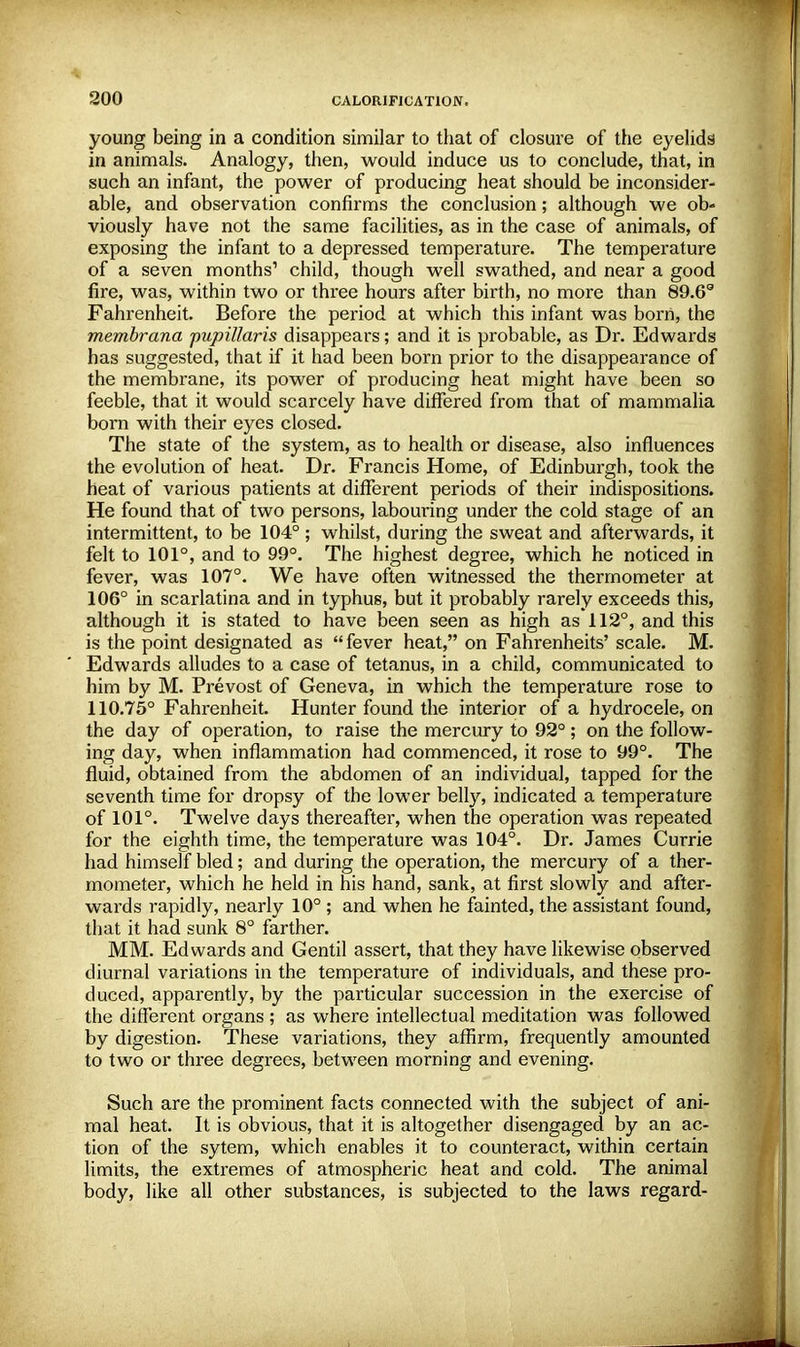 young being in a condition similar to that of closure of the eyelids in animals. Analogy, then, would induce us to conclude, that, in such an infant, the power of producing heat should be inconsider- able, and observation confirms the conclusion; although we ob- viously have not the same facilities, as in the case of animals, of exposing the infant to a depressed temperature. The temperature of a seven months1 child, though well swathed, and near a good fire, was, within two or three hours after birth, no more than 89.6s Fahrenheit. Before the period at which this infant was born, the membrana pupillaris disappears; and it is probable, as Dr. Edwards has suggested, that if it had been born prior to the disappearance of the membrane, its power of producing heat might have been so feeble, that it would scarcely have differed from that of mammalia born with their eyes closed. The state of the system, as to health or disease, also influences the evolution of heat. Dr. Francis Home, of Edinburgh, took the heat of various patients at different periods of their indispositions. He found that of two persons, labouring under the cold stage of an intermittent, to be 104° ; whilst, during the sweat and afterwards, it felt to 101°, and to 99°. The highest degree, which he noticed in fever, was 107°. We have often witnessed the thermometer at 106° in scarlatina and in typhus, but it probably rarely exceeds this, although it is stated to have been seen as high as 112°, and this is the point designated as fever heat, on Fahrenheits' scale. M. Edwards alludes to a case of tetanus, in a child, communicated to him by M. Prevost of Geneva, in which the temperature rose to 110.75° Fahrenheit. Hunter found the interior of a hydrocele, on the day of operation, to raise the mercury to 92°; on the follow- ing day, when inflammation had commenced, it rose to 99°. The fluid, obtained from the abdomen of an individual, tapped for the seventh time for dropsy of the lower belly, indicated a temperature of 101°. Twelve days thereafter, when the operation was repeated for the eighth time, the temperature was 104°. Dr. James Currie had himself bled; and during the operation, the mercury of a ther- mometer, which he held in his hand, sank, at first slowly and after- wards rapidly, nearly 10° ; and when he fainted, the assistant found, that it had sunk 8° farther. MM. Edwards and Gentil assert, that they have likewise observed diurnal variations in the temperature of individuals, and these pro- duced, apparently, by the particular succession in the exercise of the different organs ; as where intellectual meditation was followed by digestion. These variations, they affirm, frequently amounted to two or three degrees, between morning and evening. Such are the prominent facts connected with the subject of ani- mal heat. It is obvious, that it is altogether disengaged by an ac- tion of the sytem, which enables it to counteract, within certain limits, the extremes of atmospheric heat and cold. The animal body, like all other substances, is subjected to the laws regard-