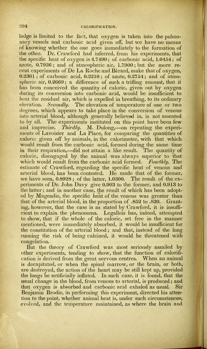 ledge is limited to the fact, that oxygen is taken into the pulmo- nary vessels and carbonic acid given off, but we have no means of knowing whether the one goes immediately to the formation of the other. Dr. Crawford had inferred, from his experiments, that the specific heat of oxygen is 4.7490; of carbonic acid, 1.0454; of azote, 0.7936; and of atmospheric air, 1.7900; but the more re- cent experiments of De La Roche and Berard, make that of oxygen, 0.2361 ; of carbonic acid, 0.2210; of azote, 0.2754; and. of atmo- spheric air, 0.2669; a difference of such a trifling amount, that it has been conceived the quantity of caloric, given out by oxygen during its conversion into carbonic acid, would be insufficient to heat the residual air, which is expelled in breathing, to its ordinary elevation. Secondly. The elevation of temperature of one or two degrees, which appears to take place in the conversion of venous into arterial blood, although generally believed in, is not assented to by all. The experiments instituted on this point have been few and imprecise. Thirdly. M. Dulong,—on repeating the experi- ments of Lavoisier and La Place, for comparing the quantities of caloric given off by animals, in the calorimeter, with that which would result from the carbonic acid, formed during the same time in their respiration,—did not attain a like result. The quantity of caloric, disengaged by the animal was always superior' to that which would result from the carbonic acid formed. Fourthly. The estimate of Crawford, regarding the specific heat of venous and arterial blood, has been contested. He made that of the former, we have seen, 0.8928 ; of the latter, 1.0300. The result of the ex- periments of Dr. John Davy give 0.903 to the former, and 0.913 to the latter; and in another case, the result of which has been adopt- ed by Magendie, the specific heat of the venous was greater than that of the arterial blood, in the proportion of .852 to .839. Grant- ing, however, that the case is as stated by Crawford, it is insuffi- cient to explain the phenomena. Legallois has, indeed, attempted to show, that if the whole of the caloric, set free in the manner mentioned, were immediately absorbed, it would be insufficient for the constitution of the arterial blood ; and that, instead of the lung running the risk of being calcined, it would be threatened with congelation. But the theory of Crawford was most seriously assailed by other experiments, tending to show, that the function of calorifi- cation is derived from the great nervous centres. When an animal is decapitated, or when the spinal marrow, or the brain, or both, are destroyed, the action of the heart may be still kept up, provided the lungs be artificially inflated. In such case, it is found, that the usual change in the blood, from venous to arterial, is produced; and that oxygen is absorbed and carbonic acid exhaled as usual. Sir Benjamin Brodie, in performing this experiment, directed his atten- tion to the point, whether animal heat is, under such circumstances, evolved, and the temperature maintained, as where the brain and