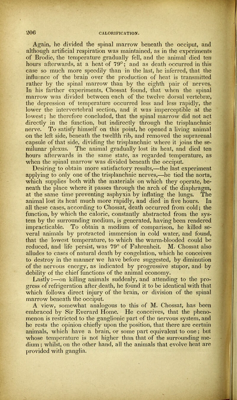 Again, he divided the spinal marrow beneath the occiput, and although artificial respiration was maintained, as in the experiments of Brodie, the temperature gradually fell, and the animal died ten hours afterwards, at a heat of 79°; and as death occurred in this case so much more speedily than in the last, he inferred, that the influence of the brain over the production of heat is transmitted rather by the spinal marrow than by the eighth pair of nerves. In his farther experiments, Chossat found, that when the spinal marrow was divided between each of the twelve dorsal vertebras, the depression of temperature occurred less and less rapidly, the lower the intervertebral section, and it was imperceptible a-t the lowest; he therefore concluded, that the spinal marrow did not act directly in the function, but indirectly through the trisplanchnic nerve. To satisfy himself on this point, he opened a living animal on the left side, beneath the twelfth rib, and removed the suprarenal capsule of that side, dividing the trisplanchnic where it joins the se- milunar plexus. The animal gradually lost its heat, and died ten hours afterwards in the same state, as regarded temperature, as when the spinal marrow was divided beneath the occiput. Desiring to obtain more satisfactory results,—the last experiment applying to only one of the trisplanchnic nerves,—he tied the aorta, which supplies both with the materials on which they operate, be- neath the place where it passes through the arch of the diaphragm, at the same time preventing asphyxia by inflating the lungs. The animal lost its heat much more rapidly, and died in five hours. In all these cases, according to Chossat, death occurred from cold; the function, by which the caloric, constantly abstracted from the sys- tem by the surrounding medium, is generated, having been rendered impracticable. To obtain a medium of comparison, he killed se- veral animals by protracted immersion in cold water, and found, that the lowest temperature, to which the warm-blooded could be reduced, and life persist, was 79° of Fahrenheit. M. Chossat also alludes to cases of natural death by congelation, which he conceives to destroy in the manner we have before suggested, by diminution of the nervous energy, as indicated by progressive stupor, and by debility of the chief functions of the animal economy. Lastly:—on killing animals suddenly, and attending to the pro- gress of refrigeration after death, he found it to be identical with that which follows direct injury of the brain, or division of the spinal marrow beneath the occiput. A view, somewhat analogous to this of M. Chossat, has been embraced by Sir Everard Home. He conceives, that the pheno- menon is restricted to the ganglionic part of the nervous system, and he rests the opinion chiefly upon the position, that there are certain animals, which have a brain, or some part equivalent to one; but whose temperature is not higher than that of the surrounding me- dium; whilst, on the other hand, all the animals that evolve heat are provided with ganglia.