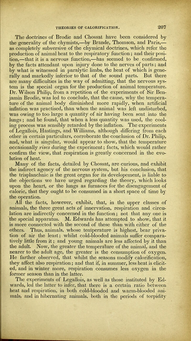 The doctrines of Brodie and Chossat have been considered by the generality of the chymists,—by Brande, Thomson, and Paris,— as completely subversive of the chymical doctrines, which refer the production of animal heat to the respiratory function; and their posi- tion,—that it is a nervous function,—has seemed to be confirmed, by the facts attendant upon injury done to the nerves of parts; and by what is witnessed in paralytic limbs, the heat of which is gene- rally and markedly inferior to that of the sound parts. But there are many difficulties in the way of admitting, that the nervous sys- tem is the special organ for the production of animal temperature. Dr. Wilson Philip, from a repetition of the experiments of Sir Ben- jamin Brodie, was led to conclude, that the cause, why the tempera- ture of the animal body diminished more rapidly, when artificial inflation was practised, than when the animal was left undisturbed, was owing to too large a quantity of air having been sent into the lungs; and he found, that when a less quantity was used, the cool- ing process was sensibly retarded by the inflation. The experiments of Legallois, Hastings, and Williams, although differing from each other in certain particulars, corroborate the conclusion of Dr. Philip, and, what is singular, would appear to show, that the temperature occasionally rises during the experiment; facts, which would rather confirm the view, that respiration is greatly concerned in the evo- lution of heat. Many of the facts, detailed by Chossat, are curious, and exhibit the indirect agency of the nervous system, but his conclusion, that the trisplanchnic is the great organ for its developement, is liable to the objections we have urged regarding the theory, which looks upon the heart, or the lungs as furnaces for the disengagement of caloric, that they ought to be consumed in a short space of time by the operation. All the facts, however, exhibit, that, in the upper classes of animals, the three great acts of innervation, respiration and circu- lation are indirectly concerned in the function; not that any one is the special apparatus. M. Edwards has attempted to show, that it is more connected with the second of these than with either of the others. Thus, animals, whose temperature is highest, bear priva- tion of air the least; whilst cold-blooded animals suffer compara- tively little from it; and young animals are less affected by it than the adult. Now, the greater the temperature of the animal, and the nearer to the adult age, the greater is the consumption of oxygen. He farther observed, that whilst the seasons modify calorification, they affect also respiration; and that if, in summer, less heat is elicit- ed, and in winter more, respiration consumes less oxygen in the former season than in the latter. The experiments of Legallois, as well as those instituted by Ed- wards, led the latter to infer, that there is a certain ratio between heat and respiration, in both cold-blooded and warm-blooded ani- mals, and in hibernating animals, both in the periods of torpidity