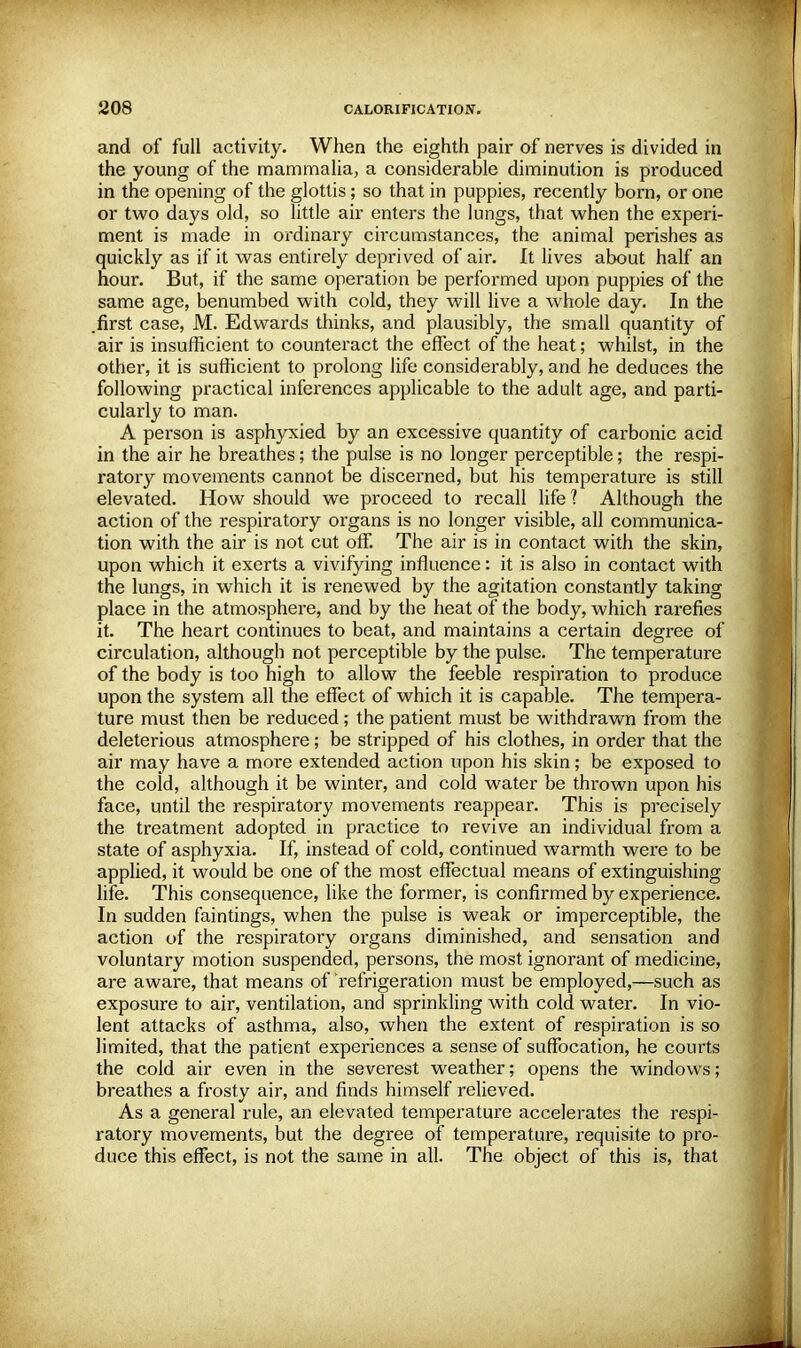 and of full activity. When the eighth pair of nerves is divided in the young of the mammalia, a considerable diminution is produced in the opening of the glottis; so that in puppies, recently born, or one or two days old, so little air enters the lungs, that when the experi- ment is made in ordinary circumstances, the animal perishes as quickly as if it was entirely deprived of air. It lives about half an hour. But, if the same operation be performed upon puppies of the same age, benumbed with cold, they will live a whole day. In the .first case, M. Edwards thinks, and plausibly, the small quantity of air is insufficient to counteract the effect of the heat; whilst, in the other, it is sufficient to prolong life considerably, and he deduces the following practical inferences applicable to the adult age, and parti- cularly to man. A person is asphyxied by an excessive quantity of carbonic acid in the air he breathes; the pulse is no longer perceptible; the respi- ratory movements cannot be discerned, but his temperature is still elevated. How should we proceed to recall life? Although the action of the respiratory organs is no longer visible, all communica- tion with the air is not cut off. The air is in contact with the skin, upon which it exerts a vivifying influence: it is also in contact with the lungs, in which it is renewed by the agitation constantly taking place in the atmosphere, and by the heat of the body, which rarefies it. The heart continues to beat, and maintains a certain degree of circulation, although not perceptible by the pulse. The temperature of the body is too high to allow the feeble respiration to produce upon the system all the effect of which it is capable. The tempera- ture must then be reduced; the patient must be withdrawn from the deleterious atmosphere; be stripped of his clothes, in order that the air may have a more extended action upon his skin; be exposed to the cold, although it be winter, and cold water be thrown upon his face, until the respiratory movements reappear. This is precisely the treatment adopted in practice to revive an individual from a state of asphyxia. If, instead of cold, continued warmth were to be applied, it would be one of the most effectual means of extinguishing life. This consequence, like the former, is confirmed by experience. In sudden faintings, when the pulse is weak or imperceptible, the action of the respiratory organs diminished, and sensation and voluntary motion suspended, persons, the most ignorant of medicine, are aware, that means of refrigeration must be employed,—such as exposure to air, ventilation, and sprinkling with cold water. In vio- lent attacks of asthma, also, when the extent of respiration is so limited, that the patient experiences a sense of suffocation, he courts the cold air even in the severest weather; opens the windows; breathes a frosty air, and finds himself relieved. As a general rule, an elevated temperature accelerates the respi- ratory movements, but the degree of temperature, requisite to pro- duce this effect, is not the same in all. The object of this is, that