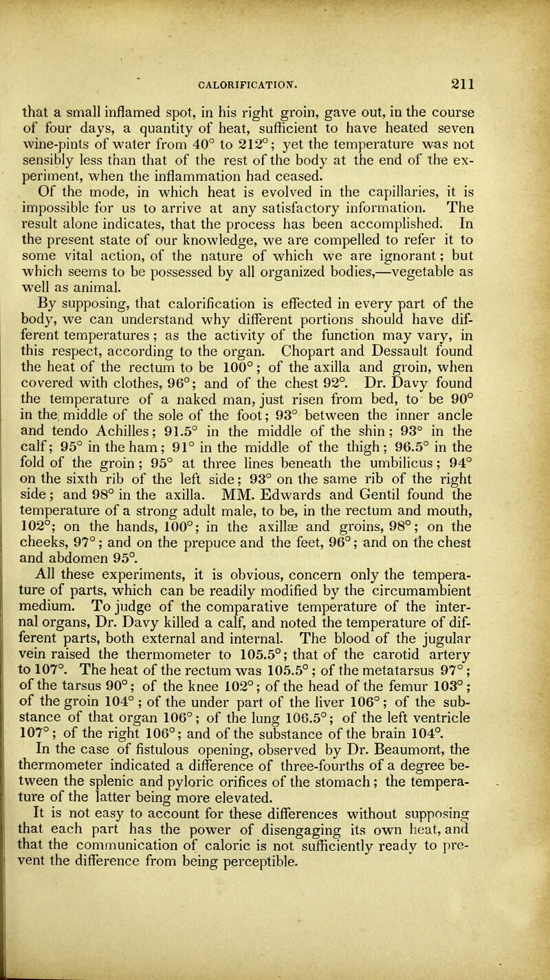 that a small inflamed spot, in his right groin, gave out, in the course of four days, a quantity of heat, sufficient to have heated seven wine-pints of water from 40° to 212°; yet the temperature was not sensibly less than that of the rest of the body at the end of the ex- periment, when the inflammation had ceased. Of the mode, in which heat is evolved in the capillaries, it is impossible for us to arrive at any satisfactory information. The result alone indicates, that the process has been accomplished. In the present state of our knowledge, we are compelled to refer it to some vital action, of the nature of which we are ignorant; but which seems to be possessed by all organized bodies,—vegetable as well as animal. By supposing, that calorification is effected in every part of the body, we can understand why different portions should have dif- ferent temperatures; as the activity of the function may vary, in this respect, according to the organ. Chopart and Dessault found the heat of the rectum to be 100°; of the axilla and groin, when covered with clothes, 96°; and of the chest 92°. Dr. Davy found the temperature of a naked man, just risen from bed, to be 90° in the middle of the sole of the foot; 93° between the inner ancle and tendo Achilles; 91.5° in the middle of the shin; 93° in the calf; 95° in the ham; 91° in the middle of the thigh; 96.5° in the fold of the groin; 95° at three lines beneath the umbilicus; 94° on the sixth rib of the left side; 93° on the same rib of the right side; and 98° in the axilla. MM. Edwards and Gentil found the temperature of a strong adult male, to be, in the rectum and mouth, 102°; on the hands, 100°; in the axillae and groins, 98°; on the cheeks, 97°; and on the prepuce and the feet, 96°; and on the chest and abdomen 95°. All these experiments, it is obvious, concern only the tempera- ture of parts, which can be readily modified by the circumambient medium. To judge of the comparative temperature of the inter- nal organs, Dr. Davy killed a calf, and noted the temperature of dif- ferent parts, both external and intei*nal. The blood of the jugular vein raised the thermometer to 105.5°; that of the carotid artery to 107°. The heat of the rectum was 105.5° ; of the metatarsus 97°; of the tarsus 90°; of the knee 102°; of the head of the femur 103°; of the groin 104° ; of the under part of the liver 106°; of the sub- stance of that organ 106°; of the lung 106.5°; of the left ventricle 107°; of the right 106°; and of the substance of the brain 104°. In the case of fistulous opening, observed by Dr. Beaumont, the thermometer indicated a difference of three-fourths of a degree be- tween the splenic and pyloric orifices of the stomach; the tempera- ture of the latter being more elevated. It is not easy to account for these differences without supposing that each part has the power of disengaging its own heat, and that the communication of caloric is not sufficiently ready to pre- vent the difference from being perceptible.