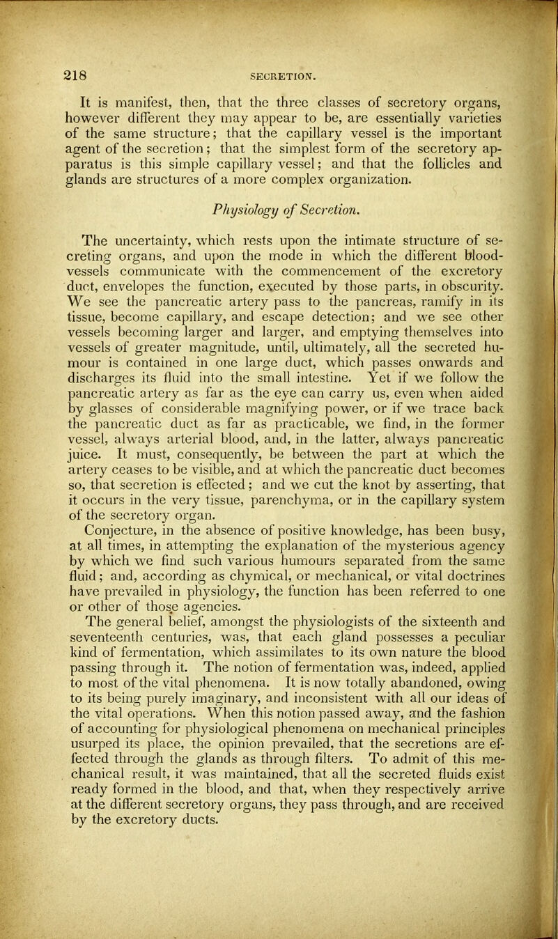 It is manifest, then, that the three classes of secretory organs, however different they may appear to be, are essentially varieties of the same structure; that the capillary vessel is the important agent of the secretion; that the simplest form of the secretory ap- paratus is this simple capillary vessel; and that the follicles and glands are structures of a more complex organization. Physiology of Secretion. The uncertainty, which rests upon the intimate structure of se- creting organs, and upon the mode in which the different blood- vessels communicate with the commencement of the excretory duct, envelopes the function, executed by those parts, in obscurity. We see the pancreatic artery pass to the pancreas, ramify in its tissue, become capillary, and escape detection; and we see other vessels becoming larger and lai-ger, and emptying themselves into vessels of greater magnitude, until, ultimately, all the secreted hu- mour is contained in one large duct, which passes onwards and discharges its fluid into the small intestine. Yet if we follow the pancreatic artery as far as the eye can carry us, even when aided by glasses of considerable magnifying power, or if we trace back the pancreatic duct as far as practicable, we find, in the former vessel, always arterial blood, and, in the latter, always pancreatic juice. It must, consequently, be between the part at which the artery ceases to be visible, and at which the pancreatic duct becomes so, that secretion is effected; and we cut the knot by asserting, that it occurs in the very tissue, parenchyma, or in the capillary system of the secretory organ. Conjecture, in the absence of positive knowledge, has been busy, at all times, in attempting the explanation of the mysterious agency by which we find such various humours separated from the same fluid; and, according as chymical, or mechanical, or vital doctrines have prevailed in physiology, the function has been referred to one or other of those agencies. The general belief, amongst the physiologists of the sixteenth and seventeenth centuries, was, that each gland possesses a peculiar kind of fermentation, which assimilates to its own nature the blood passing through it. The notion of fermentation was, indeed, applied to most of the vital phenomena. It is now totally abandoned, owing to its being purely imaginary, and inconsistent with all our ideas of the vital operations. When this notion passed away, and the fashion of accounting for physiological phenomena on mechanical principles usurped its place, the opinion prevailed, that the secretions are ef- fected through the glands as through filters. To admit of this me- chanical result, it was maintained, that all the secreted fluids exist ready formed in the blood, and that, when they respectively arrive at the different secretory organs, they pass through, and are received by the excretory ducts.