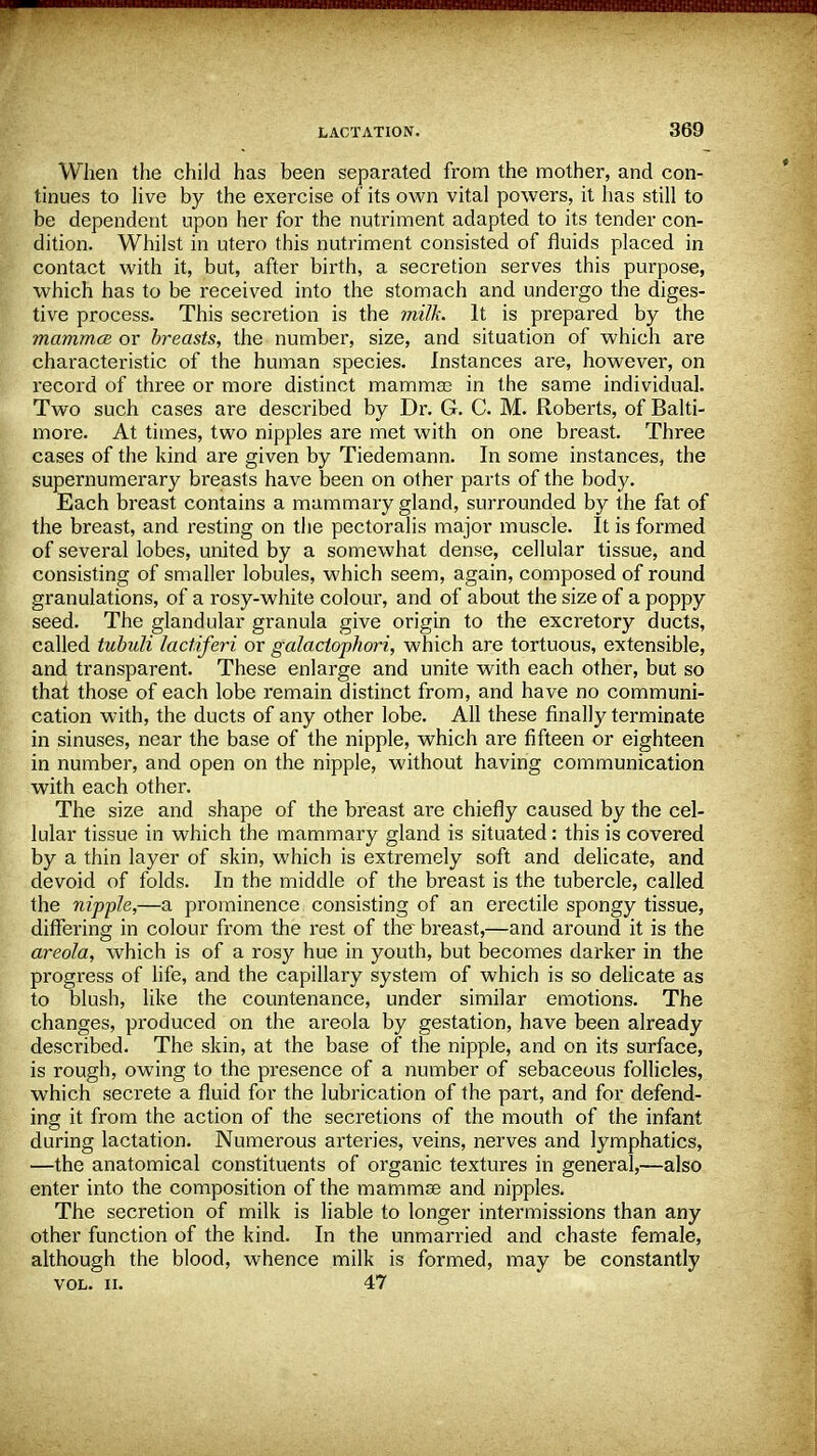 When the child has been separated from the mother, and con- tinues to live by the exercise of its own vital powers, it has still to be dependent upon her for the nutriment adapted to its tender con- dition. Whilst in utero this nutriment consisted of fluids placed in contact with it, but, after birth, a secretion serves this purpose, which has to be received into the stomach and undergo the diges- tive process. This secretion is the milk. It is prepared by the mammce or breasts, the number, size, and situation of which are characteristic of the human species. Instances are, however, on record of three or more distinct mammas in the same individual. Two such cases are described by Dr. G. C. M. Roberts, of Balti- more. At times, two nipples are met with on one breast. Three cases of the kind are given by Tiedemann. In some instances, the supernumerary breasts have been on other parts of the body. Each breast contains a mammary gland, surrounded by the fat of the breast, and resting on the pectoralis major muscle. It is formed of several lobes, united by a somewhat dense, cellular tissue, and consisting of smaller lobules, which seem, again, composed of round granulations, of a rosy-white colour, and of about the size of a poppy seed. The glandular granula give origin to the excretory ducts, called tubuli lactiferi or galaciophori, which are tortuous, extensible, and transparent. These enlarge and unite with each other, but so that those of each lobe remain distinct from, and have no communi- cation with, the ducts of any other lobe. All these finally terminate in sinuses, near the base of the nipple, which are fifteen or eighteen in number, and open on the nipple, without having communication with each other. The size and shape of the breast are chiefly caused by the cel- lular tissue in which the mammary gland is situated: this is covered by a thin layer of skin, which is extremely soft and delicate, and devoid of folds. In the middle of the breast is the tubercle, called the nipple,—a prominence consisting of an erectile spongy tissue, differing in colour from the rest of the breast,—and around it is the areola, which is of a rosy hue in youth, but becomes darker in the progress of life, and the capillary system of which is so delicate as to blush, like the countenance, under similar emotions. The changes, produced on the areola by gestation, have been already described. The skin, at the base of the nipple, and on its surface, is rough, owing to the presence of a number of sebaceous follicles, which secrete a fluid for the lubrication of the part, and for defend- ing it from the action of the secretions of the mouth of the infant during lactation. Numerous arteries, veins, nerves and lymphatics, —the anatomical constituents of organic textures in general,—also enter into the composition of the mammas and nipples. The secretion of milk is liable to longer intermissions than any other function of the kind. In the unmarried and chaste female, although the blood, whence milk is formed, may be constantly vol. ii. 47