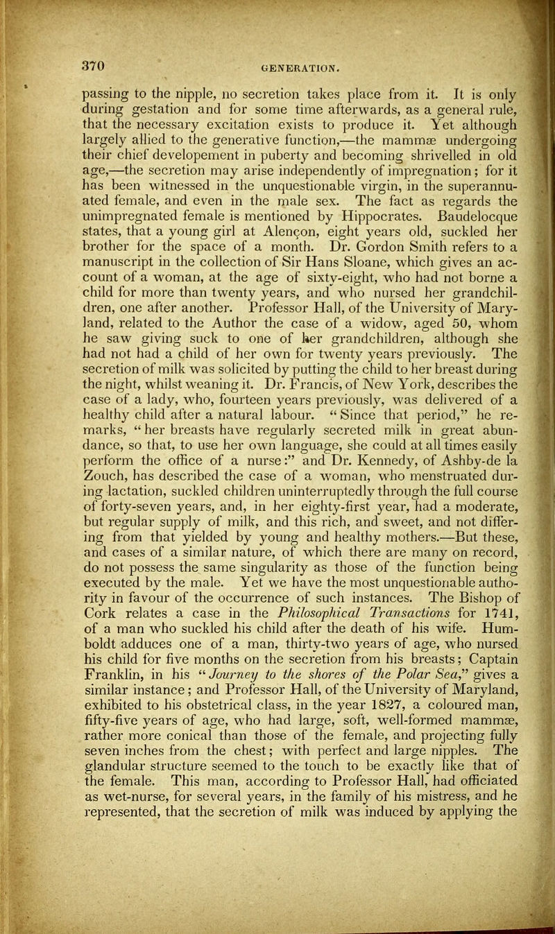 passing to the nipple, no secretion takes place from it. It is only during gestation and for some time afterwards, as a general rule, that the necessary excitation exists to produce it. Yet although largely allied to the generative function,—the mammae undergoing their chief developement in puberty and becoming shrivelled in old age,—the secretion may arise independently of impregnation; for it has been witnessed in the unquestionable virgin, in the superannu- ated female, and even in the male sex. The fact as regards the unimpregnated female is mentioned by Hippocrates. Baudelocque states, that a young girl at Alencon, eight years old, suckled her brother for the space of a month. Dr. Gordon Smith refers to a manuscript in the collection of Sir Hans Sloane, which gives an ac- count of a woman, at the age of sixty-eight, who had not borne a child for more than twenty years, and who nursed her grandchil- dren, one after another. Professor Hall, of the University of Mary- land, related to the Author the case of a widow, aged 50, whom he saw giving suck to one of her grandchildren, although she had not had a child of her own for twenty years previously. The secretion of milk was solicited by putting the child to her breast during the night, whilst weaning it. Dr. Francis, of New York, describes the case of a lady, who, fourteen years previously, was delivered of a healthy child after a natural labour.  Since that period, he re- marks,  her breasts have regularly secreted milk in great abun- dance, so that, to use her own language, she could at all times easily perform the office of a nurse: and Dr. Kennedy, of Ashby-de la Zouch, has described the case of a woman, who menstruated dur- ing lactation, suckled children uninterruptedly through the full course of forty-seven years, and, in her eighty-first year, had a moderate, but regular supply of milk, and this rich, and sweet, and not differ- ing from that yielded by young and healthy mothers.—But these, and cases of a similar nature, of which there are many on record, do not possess the same singularity as those of the function being executed by the male. Yet we have the most unquestionable autho- rity in favour of the occurrence of such instances. The Bishop of Cork relates a case in the Philosophical Transactions for 1741, of a man who suckled his child after the death of his wife. Hum- boldt adduces one of a man, thirty-two years of age, who nursed his child for five months on the secretion from his breasts; Captain Franklin, in his  Journey to the shores of the Polar Sea, gives a similar instance; and Professor Hall, of the University of Maryland, exhibited to his obstetrical class, in the year 1827, a coloured man, fifty-five years of age, who had large, soft, well-formed mammae, rather more conical than those of the female, and projecting fully seven inches from the chest; with perfect and large nipples. The glandular structure seemed to the touch to be exactly like that of the female. This man, according to Professor Hall, had officiated as wet-nurse, for several years, in the family of his mistress, and he represented, that the secretion of milk was induced by applying the