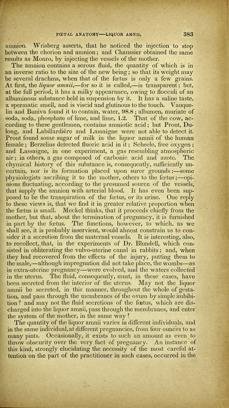 amnion. Wrisberg asserts, that he noticed the injection to stop between the chorion and amnion; and Chaussier obtained the same results as Monro, by injecting the vessels of the mother. The amnion contains a serous fluid, the quantity of which is in an inverse ratio to the size of the new being; so that its weight may be several drachms, when that of the fcetus is only a few grains. At first,, the liquor amnii,—for so it is called,—is transparent; but, at the full period, it has a milky appearance, owing to flocculi of an albuminous substance held in suspension by it. It has a saline taste, a spermatic smell, and is viscid and glutinous to the touch. Vauque- lin and Buniva found it to contain, water, 98.8 ; albumen, muriate of soda, soda, phosphate of lime, and lime, 1.2. That of the cow, ac- cording to these gentlemen, contains amniotic acid; but Prout, Du- long, and Labillardiere and Lassaigne were not able to detect it. Prout found some sugar of milk in the liquor amnii of the human female ; Berzelius detected fluoric acid in it; Scheele, free oxygen ; and Lassaigne, in one experiment, a gas resembling atmospheric air; in others, a gas composed of carbonic acid and azote. The chymical history of this substance is, consequently, sufficiently un- certain, nor is its formation placed upon surer grounds;—some physiologists ascribing it to the mother, others to the foetus;—opi- nions fluctuating, according to the presumed source of the vessels, that supply the amnion with arterial blood. It has even been sup- posed to be the transpiration of the fcetus, or its urine. One reply to these views is, that we find it in greater relative proportion when the fcetus is small. Meckel thinks, that it proceeds chiefly from the mother, but that, about the termination of pregnancy, it is furnished in part by the fcetus. The functions, however, to which, as we shall see, it is probably inservient, would almost constrain us to con- sider it a secretion from the maternal vessels. It is interesting, also, to recollect, that, in the experiments of Dr. Blundell, which con- sisted in obliterating the vulvo-uterine canal in rabbits ; and, when they had recovered from the effects of the injury, putting them to the male,—although impregnation did not take place, the wombs—as in extra-uterine pregnancy—were evolved, and the waters collected in the uterus. The fluid, consequently, must, in these cases, have been secreted from the interior of the uterus. May not the liquor amnii be secreted, in this manner, throughout the whole of gesta- tion, and pass through the membranes of the ovum by simple imbibi- tion 1 and may not the fluid secretions of the foetus, which are dis- charged into the liquor amnii, pass through the membranes, and enter the system of the mother, in the same way ? The quantity of the liquor amnii varies in different individuals, and in the same individual, at different pregnancies, from four ounces to as many pints. Occasionally, it exists to such an amount as even to throw obscurity over the very fact of pregnancy. An instance of this kind, strongly elucidating the necessity of the most careful at- tention on the part of the practitioner in such cases, occurred in the