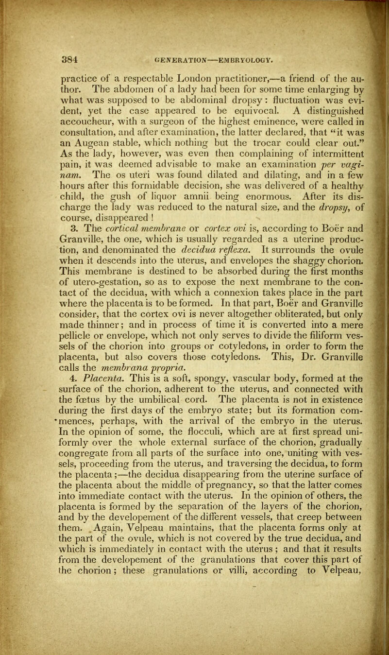 practice of a respectable London practitioner,—a friend of the au- thor. The abdomen of a lady had been for some time enlarging by what was supposed to be abdominal dropsy: fluctuation was evi- dent, yet the case appeared to be equivocal. A distinguished accoucheur, with a surgeon of the highest eminence, were called in consultation, and after examination, the latter declared, that it was an Augean stable, which nothing but the trocar could clear out. As the lady, however, was even then complaining of intermittent pain, it was deemed advisable to make an examination per vagi- nam. The os uteri was found dilated and dilating, and in a few hours after this formidable decision, she was delivered of a healthy child, the gush of liquor amnii being enormous. After its dis- charge the lady was reduced to the natural size, and the dropsy, of course, disappeared ! 3. The cortical membrane or cortex ovi is, according to Boer and Granville, the one, which is usually regarded as a uterine produc- tion, and denominated the decidua reflexa. It surrounds the ovule when it descends into the uterus, and envelopes the shaggy chorion. This membrane is destined to be absorbed during the first months of utero-gestation, so as to expose the next membrane to the con- tact of the decidua, with which a connexion takes place in the part where the placenta is to be formed. In that part, Boer and Granville consider, that the cortex ovi is never altogether obliterated, but only made thinner; and in process of time it is converted into a mere pellicle or envelope, which not only serves to divide the filiform ves- sels of the chorion into groups or cotyledons, in order to form the placenta, but also covers those cotyledons. This, Dr. Granville calls the membrana propria. 4. Placenta. This is a soft, spongy, vascular body, formed at the surface of the chorion, adherent to the uterus, and connected with the fetus by the umbilical cord. The placenta is not in existence during the first days of the embryo state; but its formation com- •mences, perhaps, with the arrival of the embryo in the uterus. In the opinion of some, the flocculi, which are at first spread uni- formly over the whole external surface of the chorion, gradually congregate from all parts of the surface into one, uniting with ves- sels, proceeding from the uterus, and traversing the decidua, to form the placenta;—the decidua disappearing from the uterine surface of the placenta about the middle of pregnancy, so that the latter comes into immediate contact with the uterus. In the opinion of others, the placenta is formed by the separation of the layers of the chorion, and by the developement of the different vessels, that creep between them. Again, Velpeau maintains, that the placenta forms only at the part of the ovule, which is not covered by the true decidua, and which is immediately in contact with the uterus; and that it results from the developement of the granulations that cover this part of the chorion; these granulations or villi, according to Velpeau,