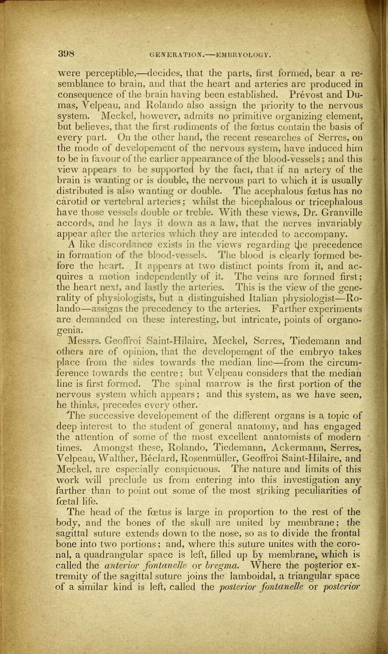 were perceptible,—decides, that the parts, first formed, bear a re- semblance to brain, and that the heart and arteries arc produced in consequence of the brain having been established. Prevost and Du- mas, Velpeau, and Rolando also assign the priority to the nervous system. Meckel, however, admits no primitive organizing clement, but believes, that the first rudiments of the foetus contain the basis of every part. On the other hand, the l'ecent researches of Serres, on the mode of developement of the nervous system, have induced him to be in favour of the earlier appearance of the blood-vessels; and this view appears to be supported by the fact, that if an artery of the brain is wanting or is double, the nervous part to which it is usually distributed is also wanting or double. The acephalous fcetus has no carotid or vertebral arteries; whilst the bicephalous or tricephalous have those vessels double or treble. With these views, Dr. Granville accords, and he lays it down as a law, that the nerves invariably appear after the arteries which they are intended to accompany. A like discordance exists in the views regarding ijie precedence in formation of the blood-vessels. The blood is clearly formed be- fore the heart. . It appears at two distinct points from it, and ac- quires a motion independently of it. The veins are formed first; the heart next, and lastly the arteries. This is the view of the gene- rality of physiologists, but a distinguished Italian physiologist—Ro- lando—assigns the precedency to the arteries. Farther experiments are demanded on these interesting, but intricate, points of organo- genia. Messrs. Geoffroi Saint-Hilaire, Meckel, Serres, Tiedemann and others are of opinion, thai the developement of the embryo takes place from the sides towards the median line—from the circum- ference towards the centre; but Velpeau considers that the median line is first formed. The spinal marrow is the first portion of the nervous system which appears; and this system, as we have seen, he thinks, precedes every other. The successive developement of the different organs is a topic of deep interest to the student of general anatomy, and has engaged the attention of some of the most excellent anatomists of modern times. Amongst these, Rolando, Tiedemann, Ackermann, Serres, Velpeau, Walther, Beclard, Rosenmuller, Geoffroi Saint-Hilaire, and Meckel, are especially conspicuous. The nature and limits of this work will preclude us from entering into this investigation any farther than to point out some of the most striking peculiarities of foetal life. The head of the fcetus is large in proportion to the rest of the body, and the bones of the skull are united by membrane; the sagittal suture extends down to the nose, so as to divide the frontal bone into two portions; and, where this suture unites with the coro- nal, a quadrangular space is left, filled up by membrane, which is called the anterior fontanelle or bregma. Where the posterior ex- tremity of the sagittal suture joins the lamboidal, a triangular space of a similar kind is left, called the posterior fontanelle or posterior