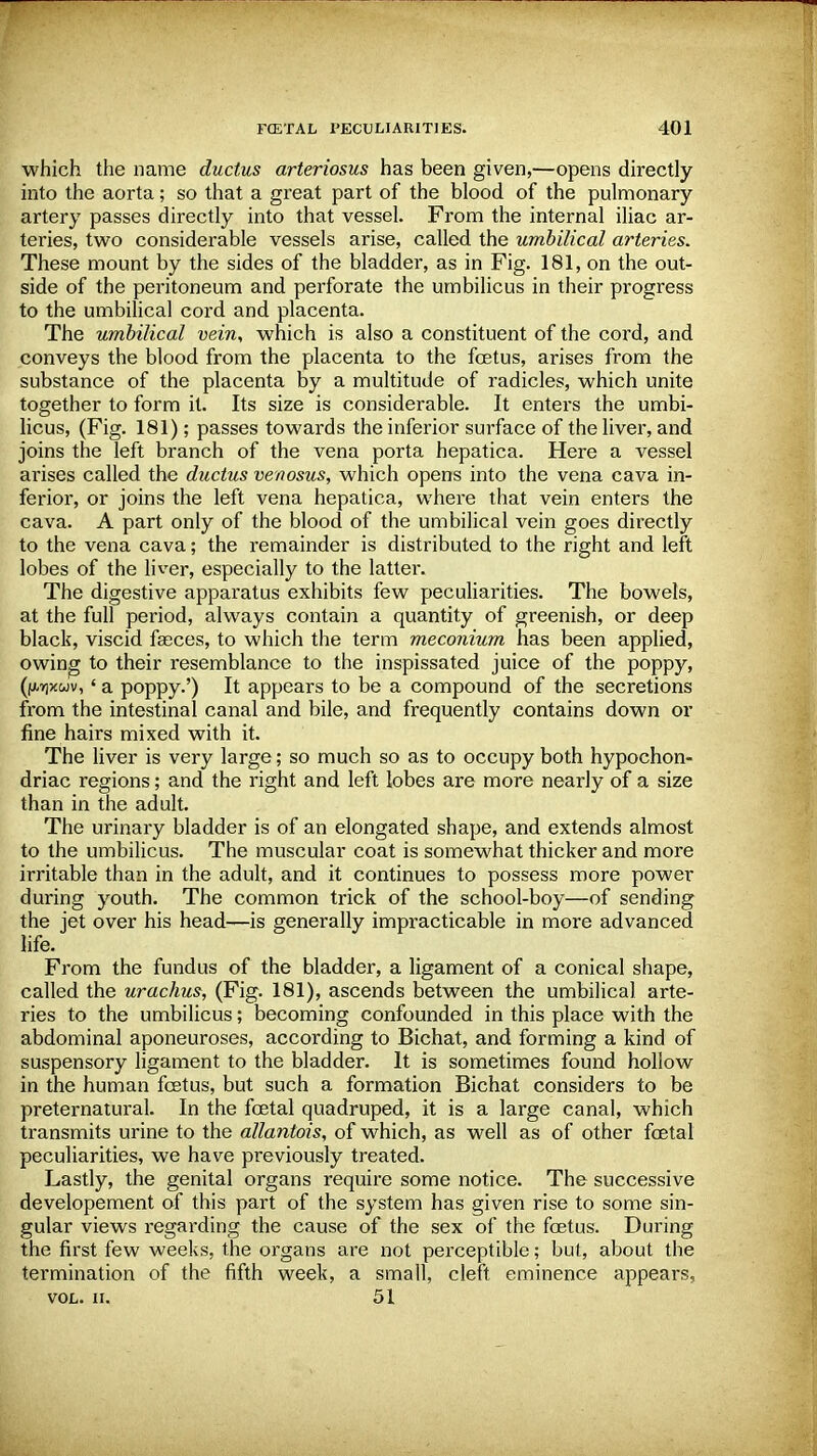 which the name ductus arteriosus has been given,—opens directly into the aorta; so that a great part of the blood of the pulmonary- artery passes directly into that vessel. From the internal iliac ar- teries, two considerable vessels arise, called the umbilical arteries. These mount by the sides of the bladder, as in Fig. 181, on the out- side of the peritoneum and perforate the umbilicus in their progress to the umbilical cord and placenta. The umbilical vein, which is also a constituent of the cord, and conveys the blood from the placenta to the foetus, arises from the substance of the placenta by a multitude of radicles, which unite together to form it. Its size is considerable. It enters the umbi- licus, (Fig. 181); passes towards the inferior surface of the liver, and joins the left branch of the vena porta hepatica. Here a vessel arises called the ductus venoms, which opens into the vena cava in- ferior, or joins the left vena hepatica, where that vein enters the cava. A part only of the blood of the umbilical vein goes directly to the vena cava; the remainder is distributed to the right and left lobes of the liver, especially to the latter. The digestive apparatus exhibits few peculiarities. The bowels, at the full period, always contain a quantity of greenish, or deep black, viscid faeces, to which the term meconium has been applied, owing to their resemblance to the inspissated juice of the poppy, (fj/qxwv,' a poppy.') It appears to be a compound of the secretions from the intestinal canal and bile, and frequently contains down or fine hairs mixed with it. The liver is very large; so much so as to occupy both hypochon- driac regions; and the right and left lobes are more nearly of a size than in the adult. The urinary bladder is of an elongated shape, and extends almost to the umbilicus. The muscular coat is somewhat thicker and more irritable than in the adult, and it continues to possess more power during youth. The common trick of the school-boy—of sending the jet over his head—is generally impracticable in more advanced life. From the fundus of the bladder, a ligament of a conical shape, called the urachus, (Fig. 181), ascends between the umbilical arte- ries to the umbilicus; becoming confounded in this place with the abdominal aponeuroses, according to Bichat, and forming a kind of suspensory ligament to the bladder. It is sometimes found hollow in the human fetus, but such a formation Bichat considers to be preternatural. In the fetal quadruped, it is a large canal, which transmits urine to the allantois, of which, as well as of other fetal peculiarities, we have previously treated. Lastly, the genital organs require some notice. The successive developement of this part of the system has given rise to some sin- gular views regarding the cause of the sex of the fetus. During the first few weeks, the organs are not perceptible; but, about the termination of the fifth week, a small, cleft eminence appears, VOL. II. 51