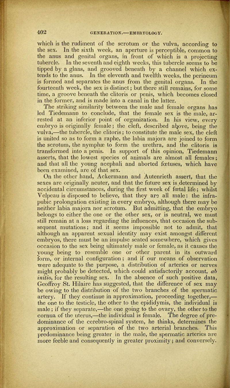 which is the rudiment of the scrotum or the vulva, according to the sex. In the sixth week, an aperture is perceptible, common to the anus and genital organs, in front of which is a projecting tubercle. In the seventh and eighth weeks, this tubercle seems to be tipped by a glans, and grooved beneath by a channel which ex- tends to the anus. In the eleventh and twelfth weeks, the perineum is formed and separates the anus from the genital organs. In the fourteenth week, the sex is distinct; but there still remains, for some time, a groove beneath the clitoris or penis, which becomes closed in the former, and is made into a canal in the latter. The striking similarity between the male and female organs has led Tiedemann to conclude, that the female sex is the male, ar- rested at an inferior point of organization. In his view, every embryo is originally female; the cleft, described above, being the vulva,—the tubercle, the clitoris; to constitute the male sex, the cleft is united so as to form a raphe, the labia majora are joined to form the scrotum, the nymphse to form the urethra, and the clitoris is transformed into a penis. In support of this opinion, Tiedemann asserts, that the lowest species of animals are almost all females; and that all the young acephali and aborted foetuses, which have been examined, are of that sex. On the other hand, Ackermann and Autenrieth assert, that the sexes are originally neuter, and that the future sex is determined by accidental circumstances, during the first week of foetal life; whilst Velpeau is disposed to believe, that they are all male: the infra- pubic prolongation existing in every embryo, although there may be neither labia majora nor scrotum. But admitting, that the embryo belongs to either the one or the other sex, or is neutral, we must still remain at a loss regarding the influences, that occasion the sub- sequent mutations; and it seems impossible not to admit, that although an apparent sexual identity may exist amongst different embryos, there must be an impulse seated somewhere, which gives occasion to the sex being ultimately male or female, as it causes the young being to resemble one or other parent in its outward form, or internal configuration ; and if our means of observation were adequate to the purpose, a distribution of arteries or nerves might probably be detected, which could satisfactorily account, ab initio, for the resulting sex. In the absence of such positive data, Geoffroy St. Hilaire has suggested, that the difference of sex may be owing to the distribution of the two branches of the spermatic artery. If they continue in approximation, proceeding together,— the one to the testicle, the other to the epididymis, the individual is male; if they separate,—the one going to the ovary, the other to the cornua of the uterus,—the individual is female. The degree of pre- dominance of the cerebro-spinal system, he thinks, determines the approximation or separation of the two arterial branches. This predominance being greater in the male, the spermatic arteries are more feeble and consequently in greater proximity; and conversely.