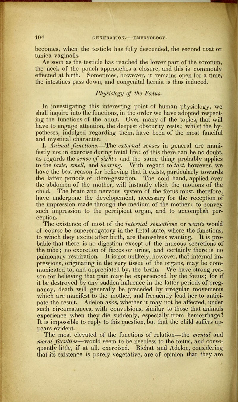 becomes, when the testicle has fully descended, the second coat or tunica vaginalis. As soon as the testicle has reached the lower part of the scrotum, the neck of the pouch approaches a closure, and this is commonly effected at birth. Sometimes, however, it remains open for a time, the intestines pass down, and congenital hernia is thus induced. Physiology of the Fostus. In investigating this interesting point of human physiology, we shall inquire into the functions, in the order we have adopted respect- ing the functions of the adult. Over many of the topics, that will have to engage attention, the deepest obscurity rests; whilst the hy- potheses, indulged regarding them, have been of the most fanciful and mystical character. I. Animal functions.—The external senses in general are mani- festly not in exercise during foetal life: of this there can be no doubt, as regards the sense of sight; and the same thing probably applies to the taste, smell, and hearing. With regard to tact, however, we have the best reason for believing that it exists, particularly towards the latter periods of utero-gestation. The cold hand, applied over the abdomen of the mother, will instantly elicit the motions of the child. The brain and nervous system of the foetus must, therefore, have undergone the developement, necessary for the reception of the impression made through the medium of the mother; to convey such impression to the percipient organ, and to accomplish per- ception. The existence of most of the internal sensations or wants would of course be supererogatory in the foetal state, where the functions, to which they excite after birth, are themselves wanting. It is pro- bable that there is no digestion except of the mucous secretions of the tube; no excretion of faeces or urine, and certainly there is no pulmonary respiration. It is not unlikely, however, that internal im- pressions, originating in the very tissue of the organs, may be com- municated to, and appreciated by, the brain. We have strong rea- son for believing that pain may be experienced by the foetus; for if it be destroyed by any sudden influence in the latter periods of preg- nancy, death will generally be preceded by irregular movements which are manifest to the mother, and frequently lead her to antici- pate the result. Adelon asks, whether it may not be affected, under such circumstances, with convulsions, similar to those that animals experience when they die suddenly, especially from hemorrhage ? It is impossible to reply to this question, but that the child suffers ap- pears evident. The most elevated of the functions of relation—the m,ental and moral faculties—would seem to be needless to the foetus, and conse- quently little, if at all, exercised. Bichat and Adelon, considering that its existence is purely vegetative, are of opinion that they are