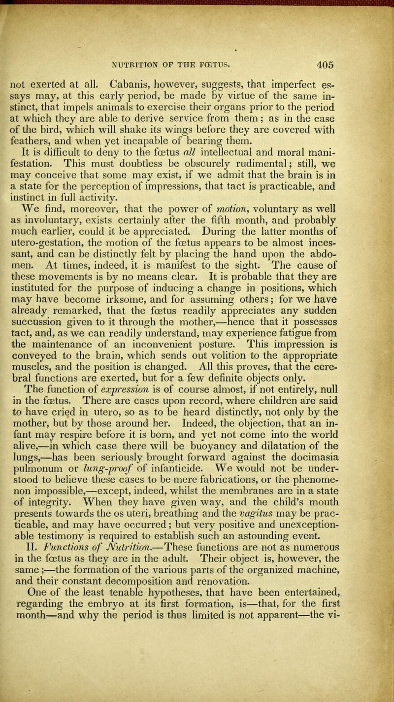 not exerted at all. Cabanis, however, suggests, that imperfect es- says may, at this early period, be made by virtue of the same in- stinct, that impels animals to exercise their organs prior to the period at which they are able to derive service from them; as in the case of the bird, which will shake its wings before they are covered with feathers, and when yet incapable of bearing them. It is difficult to deny to the foetus all intellectual and moral mani- festation. This must doubtless be obscurely rudimental; still, we may conceive that some may exist, if we admit that the brain is in a state for the perception of impressions, that tact is practicable, and instinct in full activity. We find, moreover, that the power of motion, voluntary as well as involuntary, exists certainly after the fifth month, and probably much earlier, could it be appreciated,. During the latter months of utero-gestation, the motion of the foetus appears to be almost inces- sant, and can be distinctly felt by placing the hand upon the abdo- men. At times, indeed, it is manifest to the sight. The cause of these movements is by no means clear. It is probable that they are instituted for the purpose of inducing a change in positions, which may have become irksome, and for assuming others; for we have already remarked, that the foetus readily appreciates any sudden succUssion given to it through the mother,—hence that it possesses tact, and, as we can readily understand, may experience fatigue from the maintenance of an inconvenient posture. This impression is conveyed to the brain, which sends out volition to the appropriate muscles, and the position is changed. All this proves, that the cere- bral functions are exerted, but for a few definite objects only. The function of expression is of course almost, if not entirely, null in the fcetus. There are cases upon record, where children are said to have cried in utero, so as to be heard distinctly, not only by the mother, but by those around her. Indeed, the objection, that an in- fant may respire before it is born, and yet not come into the world alive,—in which case there will be buoyancy and dilatation of the lungs,—has been seriously brought forward against the docimasia pulmonum or lung-proof of infanticide. We would not be under- stood to believe these cases to be mere fabrications, or the phenome- non impossible,—except, indeed, whilst the membranes are in a state of integrity. When they have given way, and the child's mouth presents towards the os uteri, breathing and the vagitus may be prac- ticable, and may have occurred; but very positive and unexception- able testimony is required to establish such an astounding event. II. Functions of JVutrition.—These functions are not as numerous in the foetus as they are in the adult. Their object is, however, the same;—the formation of the various parts of the organized machine, and their constant decomposition and renovation. One of the least tenable hypotheses, that have been entertained, regarding the embryo at its first formation, is—that, for the first month—and why the period is thus limited is not apparent—the vi-