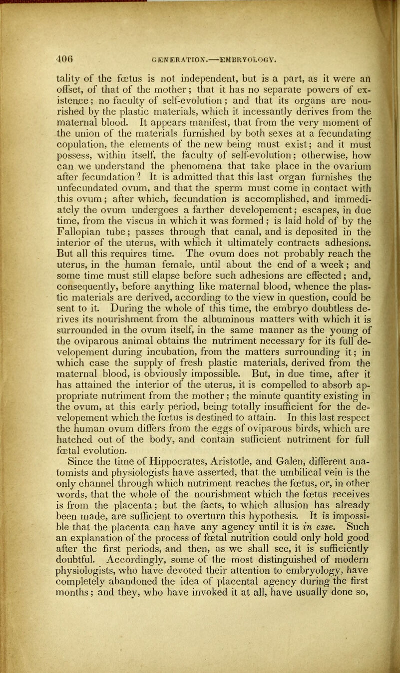 tality of the foetus is not independent, but is a part, as it were art offset, of that of the mother; that it has no separate powers of ex- istence ; no faculty of self-evolution; and that its organs are nou- rished by the plastic materials, which it incessantly derives from the maternal blood. It appears manifest, that from the very moment of the union of the materials furnished by both sexes at a fecundating copulation, the elements of the new being must exist; and it must possess, within itself, the faculty of self-evolution; otherwise, how can we understand the phenomena that take place in the ovarium after fecundation ? It is admitted that this last organ furnishes the unfecundated ovum, and that the sperm must come in contact with this ovum; after which, fecundation is accomplished, and immedi- ately the ovum undergoes a farther developement; escapes, in due time, from the viscus in which it was formed; is laid hold of by the Fallopian tube; passes through that canal, and is deposited in the interior of the uterus, with which it ultimately contracts adhesions. But all this requires time. The ovum does not probably reach the uterus, in the human female, until about the end of a week; and some time must still elapse before such adhesions are effected; and, consequently, before anything like maternal blood, whence the plas- tic materials are derived, according to the view in question, could be sent to it. During the whole of this time, the embryo doubtless de- rives its nourishment from the albuminous matters with which it is surrounded in the ovum itself, in the same manner as the young of the oviparous animal obtains the nutriment necessary for its full de- velopement during incubation, from the matters surrounding it; in which case the supply of fresh plastic materials, derived from the maternal blood, is obviously impossible. But, in due time, after it has attained the interior of the uterus, it is compelled to absorb ap- propriate nutriment from the mother; the minute quantity existing in the ovum, at this early period, being totally insufficient for the de- velopement which the foetus is destined to attain. In this last respect the human ovum differs from the eggs of oviparous birds, which are hatched out of the body, and contain sufficient nutriment for full foetal evolution. Since the time of Hippocrates, Aristotle, and Galen, different ana- tomists and physiologists have asserted, that the umbilical vein is the only channel through which nutriment reaches the foetus, or, in other words, that the whole of the nourishment which the foetus receives is from the placenta; but the facts, to which allusion has already been made, are sufficient to overturn this hypothesis. It is impossi- ble that the placenta can have any agency until it is in esse. Such an explanation of the process of foetal nutrition could only hold good after the first periods, and then, as we shall see, it is sufficiently doubtful. Accordingly, some of the most distinguished of modern physiologists, who have devoted their attention to embryology, have completely abandoned the idea of placental agency during the first months; and they, who have invoked it at all, have usually done so,