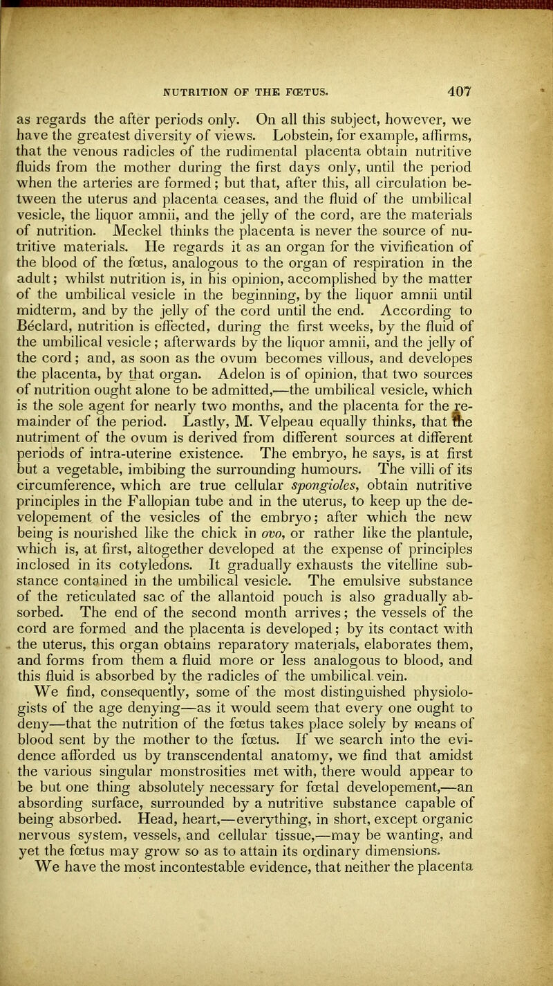 as regards the after periods only. On all this subject, however, we have the greatest diversity of views. Lobstein, for example, affirms, that the venous radicles of the rudimental placenta obtain nutritive fluids from the mother during the first days only, until the period when the arteries are formed; but that, after this, all circulation be- tween the uterus and placenta ceases, and the fluid of the umbilical vesicle, the liquor amnii, and the jelly of the cord, are the materials of nutrition. Meckel thinks the placenta is never the source of nu- tritive materials. He regards it as an organ for the vivification of the blood of the foetus, analogous to the organ of respiration in the adult; whilst nutrition is, in his opinion, accomplished by the matter of the umbilical vesicle in the beginning, by the liquor amnii until midterm, and by the jelly of the cord until the end. According to Beclard, nutrition is effected, during the first weeks, by the fluid of the umbilical vesicle ; afterwards by the liquor amnii, and the jelly of the cord; and, as soon as the ovum becomes villous, and developes the placenta, by that organ. Adelon is of opinion, that two sources of nutrition ought alone to be admitted,—the umbilical vesicle, which is the sole agent for nearly two months, and the placenta for the re- mainder of the period. Lastly, M. Velpeau equally thinks, that rne nutriment of the ovum is derived from different sources at different periods of intra-uterine existence. The embryo, he says, is at first but a vegetable, imbibing the surrounding humours. The villi of its circumference, which are true cellular spongioles, obtain nutritive principles in the Fallopian tube and in the uterus, to keep up the de- velopement of the vesicles of the embryo; after which the new being is nourished like the chick in ovo, or rather like the plantule, which is, at first, altogether developed at the expense of principles inclosed in its cotyledons. It gradually exhausts the vitelline sub- stance contained in the umbilical vesicle. The emulsive substance of the reticulated sac of the allantoid pouch is also gradually ab- sorbed. The end of the second month arrives; the vessels of the cord are formed and the placenta is developed; by its contact with I the uterus, this organ obtains reparatory materials, elaborates them, and forms from them a fluid more or less analogous to blood, and this fluid is absorbed by the radicles of the umbilical, vein. We find, consequently, some of the most distinguished physiolo- gists of the age denying—as it would seem that every one ought to deny—that the nutrition of the foetus takes place solely by means of blood sent by the mother to the foetus. If we search into the evi- dence afforded us by transcendental anatomy, we find that amidst the various singular monstrosities met with, there would appear to be but one thing absolutely necessary for foetal developement,—an absording surface, surrounded by a nutritive substance capable of being absorbed. Head, heart,—everything, in short, except organic nervous system, vessels, and cellular tissue,—may be wanting, and yet the foetus may grow so as to attain its ordinary dimensions. We have the most incontestable evidence, that neither the placenta