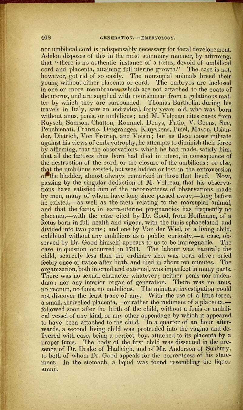 nor umbilical cord is indispensably necessary for foetal developement. Adelon disposes of this in the most summary manner, by affirming, that  there is no authentic instance of a foetus, devoid of umbilical cord and placenta, attaining full uterine growth. The case is not, however, got rid of so easily. The marsupial animals breed their young without either placenta or cord. The embryos are inclosed in one or more membranes* which are not attached to the coats of the uterus, and are supplied with nourishment from a gelatinous mat- ter by which they are surrounded. Thomas Bartholin, during his travels in Italy, saw an individual, forty years old, who was born without anus, penis, or umbilicus; and M. Velpeau cites cases from Ruysch, Samson, Chatton, Rommel, Denys, Fatio, V. Geuns, Sue, Penchienati, Franzio, Desgranges, Kluyskens, Pinel, Mason, Osian- der, Dietrich, Von Froriep, and Voisin; but as these cases militate against his views of embryotrophy, he attempts to diminish their force by affirming, that the observations, which he had made, satisfy him, that all the foetuses thus born had died in utero, in consequence of the destruction of the cord, or the closure of the umbilicus; or else, that the umbilicus existed, but was hidden or lost in the extroversion of*the bladder, almost always remarked in those that lived. Now, passing by the singular deduction of M. Velpeau, that his observa- tions have satisfied him of the incorrectness of observations made by men, many of whom have long since passed away,—long before he existed,—as well as the facts relating to the marsupial animal, and that the foetus, in extra-uterine pregnancies has frequently no placenta,—with the case cited by Dr. Good, from Hoffmann, of a foetus born in full health and vigour, with the funis sphacelated and divided into two parts; and one by Van der Wiel, of a living child, exhibited without any umbilicus as a public curiosity,—a case, ob- served by Dr. Good himself, appears to us to be impregnable. The case in question occurred in 1791. The labour was natural; the child, scarcely less than the ordinary size, was born alive; cried feebly once or twice after birth, and died in about ten minutes. The organization, both internal and external, was imperfect in many parts. There was no sexual character whatever; neither penis nor puden- dum ; nor any interior organ of generation. There was no anus, no rectum, no funis, no umbilicus. The minutest investigation could not discover the least trace of any. With the use of a little force, a small, shrivelled placenta,—or rather the rudiment of a placenta,— followed soon after the birth of the child, without a funis or umbili- cal vessel of any kind, or any other appendage by which it appeared to have been attached to the child. In a quarter of an hour after- wards, a second living child was protruded into the vagina and de- livered with ease, being a perfect boy, attached to its placenta by a px-oper funis. The body of the first child was dissected in the pre- sence of Dr. Drake of Hadleigh, and of Mr. Anderson of Sunbury, to both of whom Dr. Good appeals for the correctness of his state- ment. In the stomach, a liquid was found resembling the liquor amnii.