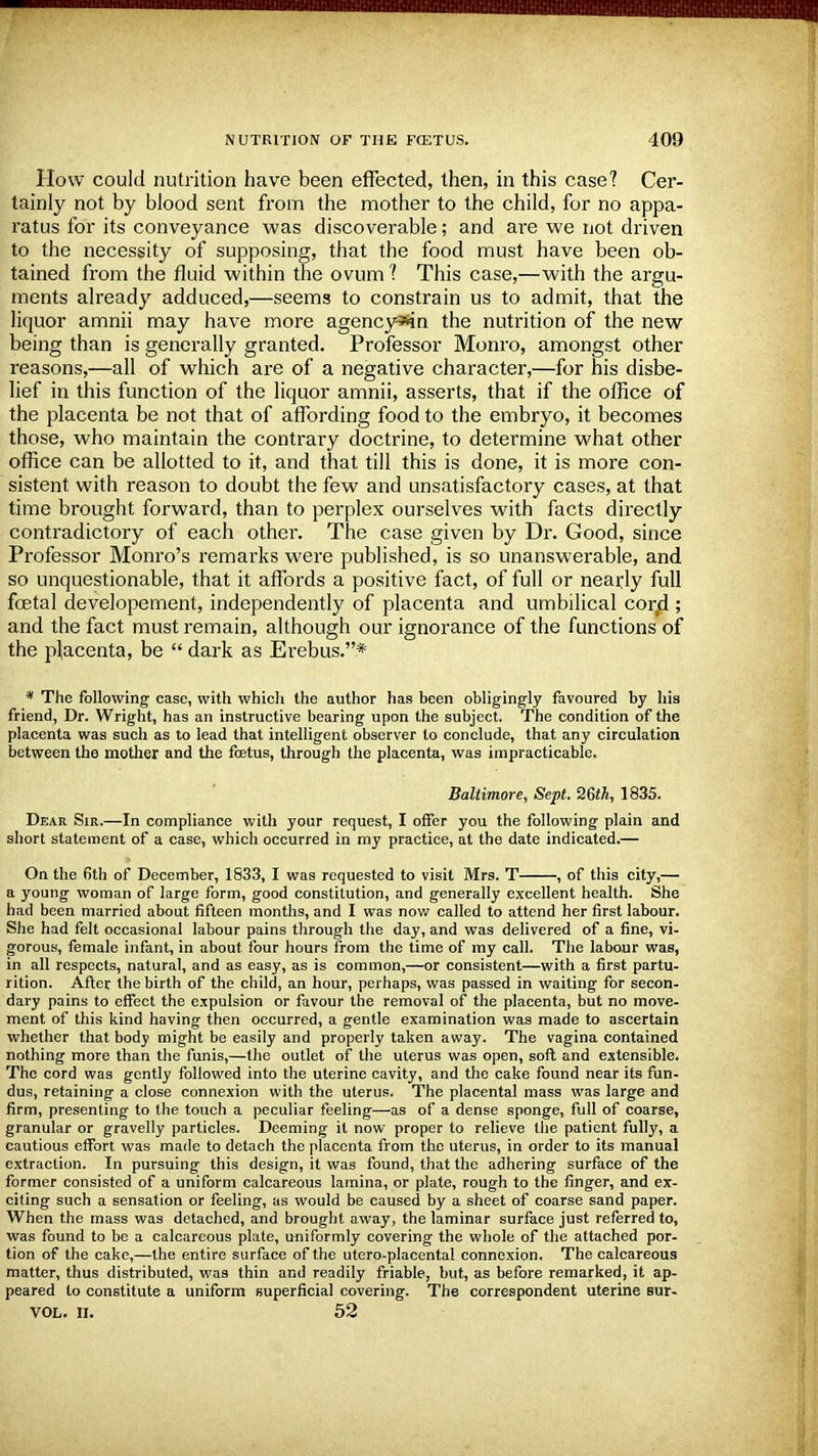 How could nutrition have been effected, then, in this case? Cer- tainly not by blood sent from the mother to the child, for no appa- ratus for its conveyance was discoverable; and are we not driven to the necessity of supposing, that the food must have been ob- tained from the fluid within the ovum? This case,—with the argu- ments already adduced,—seems to constrain us to admit, that the liquor amnii may have more agency*in the nutrition of the new being than is generally granted. Professor Monro, amongst other reasons,—all of which are of a negative character,—for his disbe- lief in this function of the liquor amnii, asserts, that if the office of the placenta be not that of affording food to the embryo, it becomes those, who maintain the contrary doctrine, to determine what other office can be allotted to it, and that till this is done, it is more con- sistent with reason to doubt the few and unsatisfactory cases, at that time brought forward, than to perplex ourselves with facts directly contradictory of each other. The case given by Dr. Good, since Professor Monro's remarks were published, is so unanswerable, and so unquestionable, that it affords a positive fact, of full or nearly full foetal developement, independently of placenta and umbilical corji ; and the fact must remain, although our ignorance of the functions of the placenta, be  dark as Erebus.* * The following case, with which the author has been obligingly favoured by his friend, Dr. Wright, has an instructive bearing upon the subject. The condition of the placenta was such as to lead that intelligent observer to conclude, that any circulation between the mother and the foetus, through the placenta, was impracticable. Baltimore, Sept. 26th, 1835. Dear Sir.—In compliance with your request, I offer you the following plain and short statement of a case, which occurred in my practice, at the date indicated.— On the 6th of December, 1833, I was requested to visit Mrs. T , of this city,— a young woman of large form, good constitution, and generally excellent health. She had been married about fifteen months, and I was now called to attend her first labour. She had felt occasional labour pains through the day, and was delivered of a fine, vi- gorous, female infant, in about four hours from the time of my call. The labour was, in all respects, natural, and as easy, as is common,—or consistent—with a first partu- rition. After the birth of the child, an hour, perhaps, was passed in waiting for secon- dary pains to effect the expulsion or favour the removal of the placenta, but no move- ment of this kind having then occurred, a gentle examination was made to ascertain whether that body might be easily and properly taken away. The vagina contained nothing more than the funis,—the outlet of the uterus was open, soft and extensible. The cord was gently followed into the uterine cavity, and the cake found near its fun- dus, retaining a close connexion with the uterus. The placental mass was large and firm, presenting to the touch a peculiar feeling—as of a dense sponge, full of coarse, granular or gravelly particles. Deeming it now proper to relieve the patient fully, a cautious effort was made to detach the placenta from the uterus, in order to its manual extraction. In pursuing this design, it was found, that the adhering surface of the former consisted of a uniform calcareous lamina, or plate, rough to the finger, and ex- citing such a sensation or feeling, as would be caused by a sheet of coarse sand paper. When the mass was detached, and brought away, the laminar surface just referred to, was found to be a calcareous plate, uniformly covering the whole of the attached por- tion of the cake,—the entire surface of the utero-placental connexion. The calcareous matter, thus distributed, was thin and readily friable, but, as before remarked, it ap- peared to constitute a uniform superficial covering. The correspondent uterine sur- VOL. II. 52