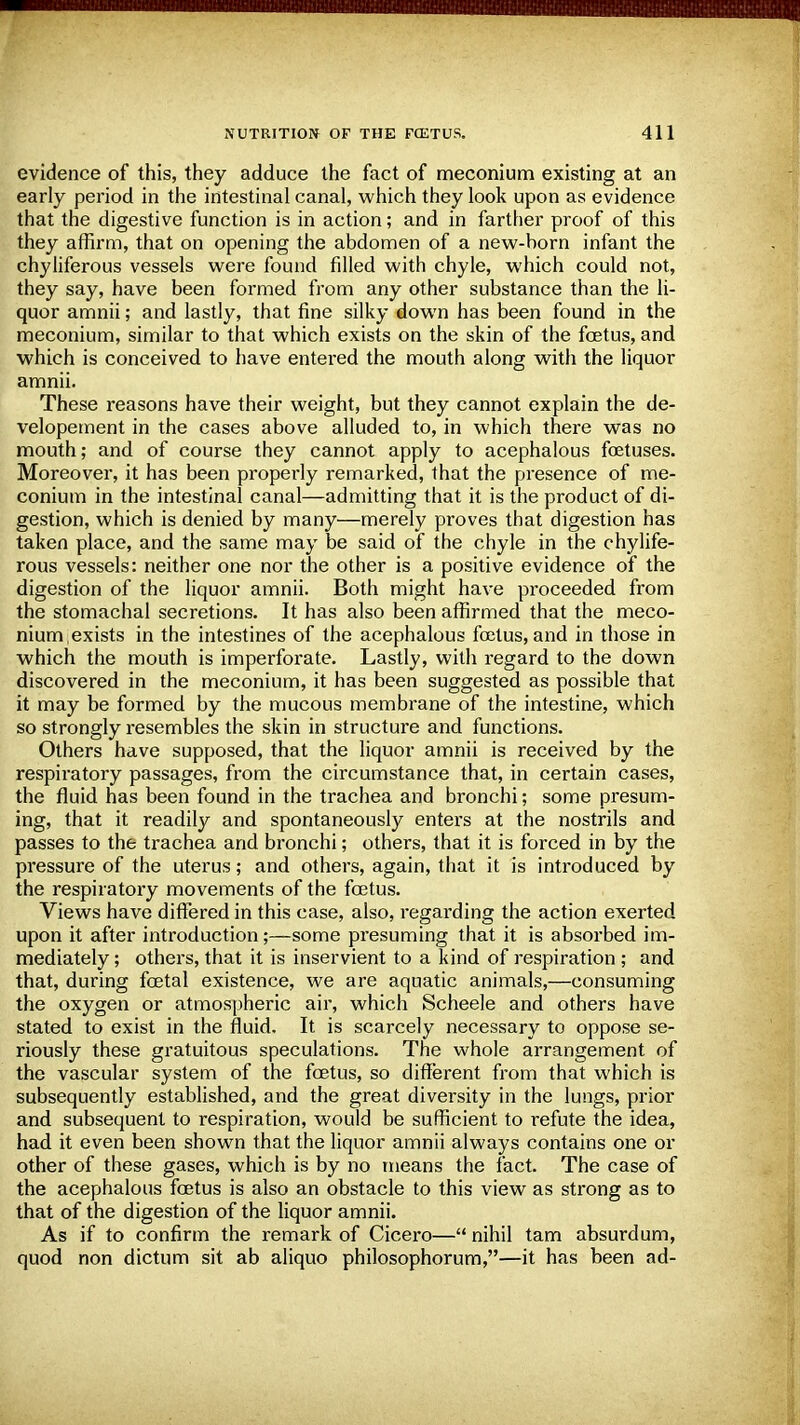 evidence of this, they adduce the fact of meconium existing at an early period in the intestinal canal, which they look upon as evidence that the digestive function is in action; and in farther proof of this they affirm, that on opening the abdomen of a new-born infant the chyliferous vessels were found filled with chyle, which could not, they say, have been formed from any other substance than the li- quor amnii; and lastly, that fine silky down has been found in the meconium, similar to that which exists on the skin of the foetus, and which is conceived to have entered the mouth along with the liquor amnii. These reasons have their weight, but they cannot explain the de- velopement in the cases above alluded to, in which there was no mouth; and of course they cannot apply to acephalous foetuses. Moreover, it has been properly remarked, that the presence of me- conium in the intestinal canal—admitting that it is the product of di- gestion, which is denied by many—merely proves that digestion has taken place, and the same may be said of the chyle in the chylife- rous vessels: neither one nor the other is a positive evidence of the digestion of the liquor amnii. Both might have proceeded from the stomachal secretions. It has also been affirmed that the meco- nium exists in the intestines of the acephalous foetus, and in those in which the mouth is imperforate. Lastly, with regard to the down discovered in the meconium, it has been suggested as possible that it may be formed by the mucous membrane of the intestine, which so strongly resembles the skin in structure and functions. Others have supposed, that the liquor amnii is received by the respiratory passages, from the circumstance that, in certain cases, the fluid has been found in the trachea and bronchi; some presum- ing, that it readily and spontaneously enters at the nostrils and passes to the trachea and bronchi; others, that it is forced in by the pressure of the uterus; and others, again, that it is introduced by the respiratory movements of the foetus. Views have differed in this case, also, regarding the action exerted upon it after introduction;—some presuming that it is absorbed im- mediately; others, that it is inservient to a kind of respiration ; and that, during foetal existence, we are aquatic animals,—consuming the oxygen or atmospheric air, which Scheele and others have stated to exist in the fluid. It is scarcely necessary to oppose se- riously these gratuitous speculations. The whole arrangement of the vascular system of the foetus, so different from that which is subsequently established, and the great diversity in the lungs, prior and subsequent to respiration, would be sufficient to refute the idea, had it even been shown that the liquor amnii always contains one or other of these gases, which is by no means the fact. The case of the acephalous foetus is also an obstacle to this view as strong as to that of the digestion of the liquor amnii. As if to confirm the remark of Cicero— nihil tarn absurdum, quod non dictum sit ab aliquo philosophorum,—it has been ad-