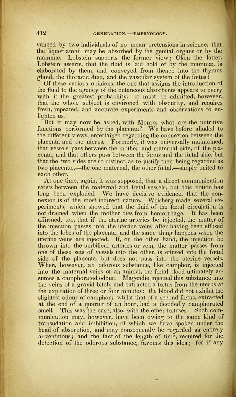 vanced by two individuals of no mean pretensions in science, that the liquor amnii may be absorbed by the genital organs or by the mammae. Lobstein supports the former view; Oken the latter. Lobstein asserts, that the fluid is laid hold of by the mammae, is elaborated by them, and conveyed from thence into the thymus gland, the thoracic duct, and the vascular system of the foetus! Of these various opinions, the one that assigns the introduction of the fluid to the agency of the cutaneous absorbents appears to carry with it the greatest probability. It must be admitted, however, that the whole subject is environed with obscurity, and requires fresh, repeated, and accurate experiments and observations to en- lighten us. But it may now be asked, with Monro, what are the nutritive functions performed by the placenta? We have before alluded to the different views, entertained regarding the connexion between the placenta and the uterus. Formerly, it was universally maintained, that vessels pass between the mother and maternal side, of the pla- centa, and that others pass between the foetus and the foetal side, but that the two sides are so distinct, as to justify their being regarded as two placentae,—the one maternal, the other foetal,—simply united to each other. At one time, again, it was supposed, that a direct communication exists between the maternal and foetal vessels, but this notion has long been exploded. We have decisive evidence, that the con- nexion is of the most indirect nature. Wrisberg made several ex- periments, which showed that the fluid of the foetal circulation is not drained when the mother dies from hemorrhage. It has been affirmed, too, that if the uterine arteries be injected, the matter of the injection passes into the uterine veins after having been effused into the lobes of the placenta, and the same thing happens when the uterine veins are injected. If, on the other hand, the injection be thrown into the umbilical arteries or vein, the matter passes from one of these sets of vessels into the other, is effused into the foetal side of the placenta, but does not pass into the uterine vessels. When, however, an odorous substance, like camphor, is injected into the maternal veins of an animal, the foetal blood ultimately as- sumes a camphorated odour. Magendie injected this substance into the veins of a gravid bitch, and extracted a foetus from the uterus at the expiration of three or four minutes: the blood did not exhibit the slightest odour of camphor; whilst that of a second foetus, extracted at the end of a quarter of an hour, had a decidedly camphorated smell. This was the case, also, with the other foetuses. Such com- munication may, however, have been owing to the same kind of transudation and imbibition, of which we have spoken under the head of absorption, and may consequently be regarded as entirely adventitious; and the fact of the length of time, required for the detection of the odorous substance, favours this idea; for if any