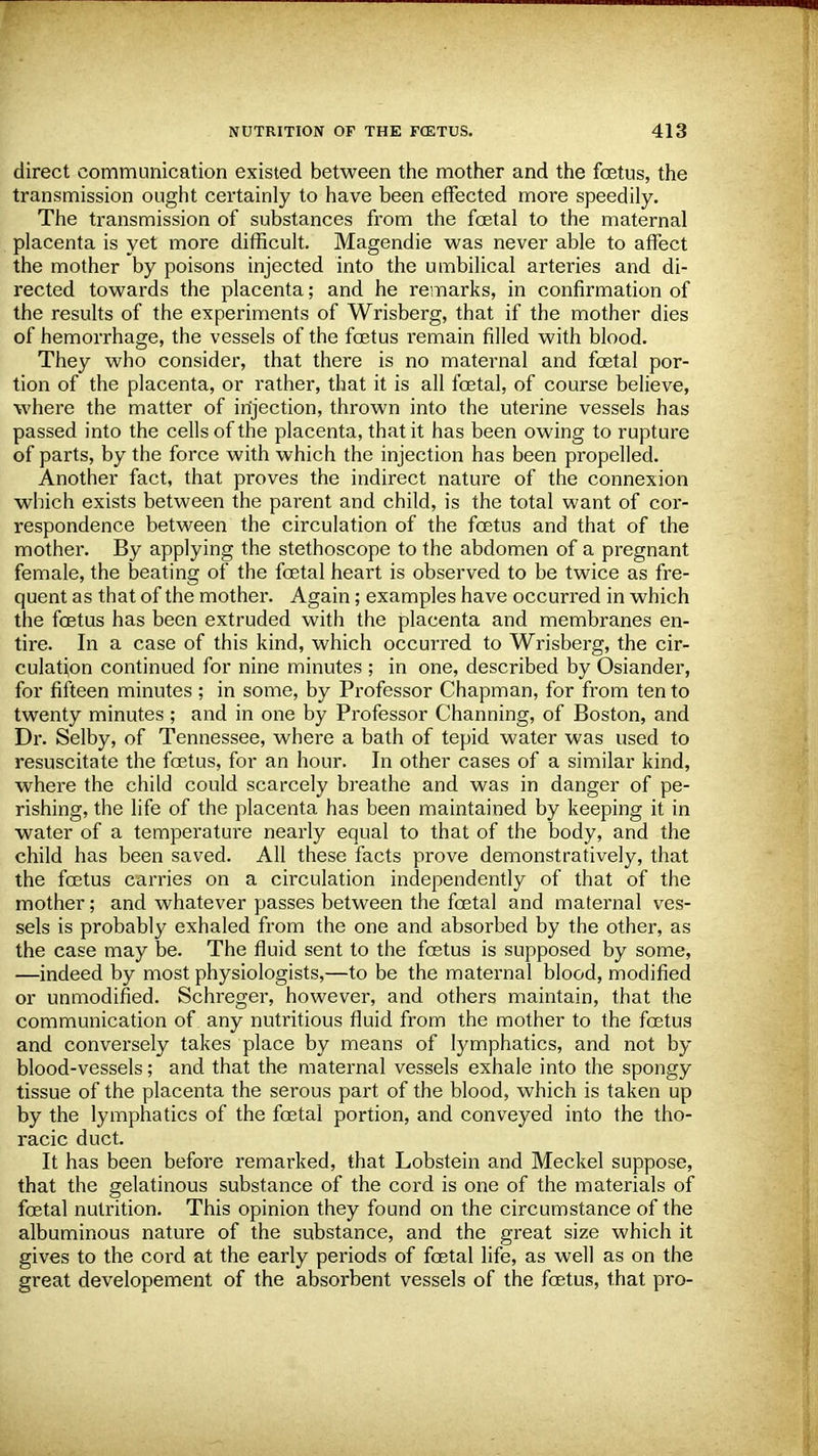 direct communication existed between the mother and the foetus, the transmission ought certainly to have been effected more speedily. The transmission of substances from the fetal to the maternal placenta is yet more difficult. Magendie was never able to affect the mother by poisons injected into the umbilical arteries and di- rected towards the placenta; and he remarks, in confirmation of the results of the experiments of Wrisberg, that if the mother dies of hemorrhage, the vessels of the fetus remain filled with blood. They who consider, that there is no maternal and foetal por- tion of the placenta, or rather, that it is all fetal, of course believe, where the matter of injection, thrown into the uterine vessels has passed into the cells of the placenta, that it has been owing to rupture of parts, by the force with which the injection has been propelled. Another fact, that proves the indirect nature of the connexion which exists between the parent and child, is the total want of cor- respondence between the circulation of the fetus and that of the mother. By applying the stethoscope to the abdomen of a pregnant female, the beating of the fetal heart is observed to be twice as fre- quent as that of the mother. Again; examples have occurred in which the fetus has been extruded with the placenta and membranes en- tire. In a case of this kind, which occurred to Wrisberg, the cir- culation continued for nine minutes ; in one, described by Osiander, for fifteen minutes; in some, by Professor Chapman, for from ten to twenty minutes ; and in one by Professor Channing, of Boston, and Dr. Selby, of Tennessee, where a bath of tepid water was used to resuscitate the fetus, for an hour. In other cases of a similar kind, where the child could scarcely breathe and was in danger of pe- rishing, the life of the placenta has been maintained by keeping it in water of a temperature nearly equal to that of the body, and the child has been saved. All these facts prove demonstratively, that the fetus carries on a circulation independently of that of the mother; and whatever passes between the fetal and maternal ves- sels is probably exhaled from the one and absorbed by the other, as the case may be. The fluid sent to the fetus is supposed by some, —indeed by most physiologists,—to be the maternal blood, modified or unmodified. Schreger, however, and others maintain, that the communication of any nutritious fluid from the mother to the fetus and conversely takes place by means of lymphatics, and not by blood-vessels; and that the maternal vessels exhale into the spongy tissue of the placenta the serous part of the blood, which is taken up by the lymphatics of the fetal portion, and conveyed into the tho- racic duct. It has been before remarked, that Lobstein and Meckel suppose, that the gelatinous substance of the cord is one of the materials of fetal nutrition. This opinion they found on the circumstance of the albuminous nature of the substance, and the great size which it gives to the cord at the early periods of fetal life, as well as on the great developement of the absorbent vessels of the fetus, that pro-