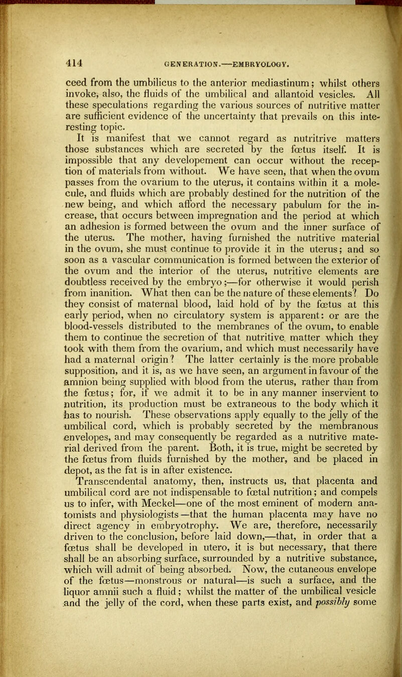 ceed from the umbilicus to the anterior mediastinum; whilst others invoke, also, the fluids of the umbilical and allantoid vesicles. All these speculations regarding the various sources of nutritive matter are sufficient evidence of the uncertainty that prevails on this inte- resting topic. It is manifest that we cannot regard as nutritrive matters those substances which are secreted by the foetus itself. It is impossible that any developement can occur without the recep- tion of materials from without. We have seen, that when the ovum passes from the ovarium to the uterus, it contains within it a mole- cule, and fluids which are probably destined for the nutrition of the new being, and which afford the necessary pabulum for the in- crease, that occurs between impregnation and the period at which an adhesion is formed between the ovum and the inner surface of the uterus. The mother, having furnished the nutritive material in the ovum, she must continue to provide it in the uterus; and so soon as a vascular communication is formed between the exterior of the ovum and the interior of the uterus, nutritive elements are doubtless received by the embryo;—for otherwise it would perish from inanition. What then can be the nature of these elements? Do they consist of maternal blood, laid hold of by the foetus at this early period, when no circulatory system is apparent: or are the blood-vessels distributed to the membranes of the ovum, to enable them to continue the secretion of that nutritive, matter which they took with them from the ovarium, and which must necessarily have had a maternal origin ? The latter certainly is the more probable supposition, and it is, as we have seen, an argument in favour of the amnion being supplied with blood from the uterus, rather than from the foetus ; for, if we admit it to be in any manner inservient to nutrition, its production must be extraneous to the body which it has to nourish. These observations apply equally to the jelly of the umbilical cord, which is probably secreted by the membranous envelopes, and may consequently be regarded as a nutritive mate- rial derived from the parent. Both, it is true, might be secreted by the foetus from fluids furnished by the mother, and be placed in depot, as the fat is in after existence. Transcendental anatomy, then, instructs us, that placenta and umbilical cord are not indispensable to foetal nutrition; and compels us to infer, with Meckel—one of the most eminent of modern ana- tomists and physiologists—that the human placenta may have no direct agency in embryotrophy. We are, therefore, necessarily driven to the conclusion, before laid down,—that, in order that a foetus shall be developed in utero, it is but necessary, that there shall be an absorbing surface, surrounded by a nutritive substance, which will admit of being absorbed. Now, the cutaneous envelope of the foetus—monstrous or natural—is such a surface, and the liquor amnii such a fluid; whilst the matter of the umbilical vesicle and the jelly of the cord, when these parts exist, and possibly some