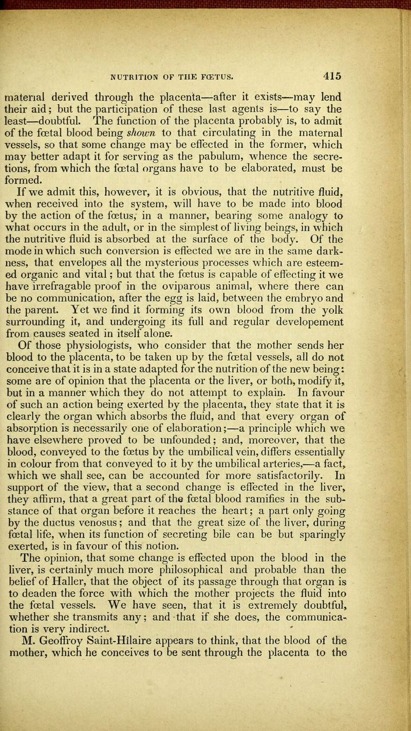 material derived through the placenta—after it exists—may lend their aid; but the participation of these last agents is—to say the least—doubtful. The function of the placenta probably is, to admit of the fcetal blood being shown to that circulating in the maternal vessels, so that some change may be effected in the former, which may better adapt it for serving as the pabulum, whence the secre- tions, from which the fcetal organs have to be elaborated, must be formed. If we admit this, however, it is obvious, that the nutritive fluid, when received into the system, will have to be made into blood by the action of the foetus, in a manner, bearing some analogy to what occurs in the adult, or in the simplest of living beings, in which the nutritive fluid is absorbed at the surface of the body. Of the mode in which such conversion is effected we are in the same dark- ness, that envelopes all the mysterious processes which are esteem- ed organic and vital; but that the foetus is capable of effecting it we have irrefragable proof in the oviparous animal, where there can be no communication, after the egg is laid, between the embryo and the parent. Yet we find it forming its own blood from the yolk surrounding it, and undergoing its full and regular developement from causes seated in itself alone. Of those physiologists, who consider that the mother sends her blood to the placenta, to be taken up by the fcetal vessels, all do not conceive that it is in a state adapted for the nutrition of the new being: some are of opinion that the placenta or the liver, or both, modify it,, but in a manner which they do not attempt to explain. In favour of such an action being exerted by the placenta, they state that it is clearly the organ which absorbs the fluid, and that every organ of absorption is necessarily one of elaboration;—a principle which we have elsewhere proved to be unfounded; and, moreover, that the blood, conveyed to the foetus by the umbilical vein, differs essentially in colour from that conveyed to it by the umbilical arteries,—a fact, which we shall see, can be accounted for more satisfactorily. In support of the view, that a second change is effected in the liver, they affirm, that a great part of the foetal blood ramifies in the sub- stance of that organ before it reaches the heart; a part only going by the ductus venosus; and that the great size of the liver, during fcetal life, when its function of secreting bile can be but sparingly exerted, is in favour of this notion. The opinion, that some change is effected upon the blood in the liver, is certainly much more philosophical and probable than the belief of Haller, that the object of its passage through that organ is to deaden the force with which the mother projects the fluid into the foetal vessels. We have seen, that it is extremely doubtful, whether she transmits any; and that if she does, the communica- tion is very indirect. M. Geoffroy Saint-Hilaire appears to think, that the blood of the mother, which he conceives to be sent through the placenta to the