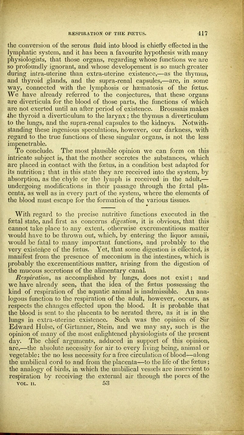 the conversion of the serous fluid into blood is chiefly effected in the lymphatic system, and it has been a favourite hypothesis with many physiologists, that those organs, regarding whose functions we are so profoundly ignorant, and whose developement is so much greater during intra-uterine than extra-uterine existence,—as the thymus, and thyroid glands, and the supra-renal capsules,—are, in some way, connected with the lymphosis or haomatosis of the foetus. We have already referred to the conjectures, that these organs are diverticula for the blood of those parts, the functions of which are not exerted until an after period of existence. Broussais makes the thyroid a diverticulum to the larynx; the thymus a diverticulum to the lungs, and the supra-renal capsules to the kidneys. Notwith- standing these ingenious speculations, however, our darkness, with regard to the true functions of these singular organs, is not the less impenetrable. To conclude. The most plausible opinion we can form on this intricate subject is, that the mother secretes the substances, which are placed in contact with the fetus, in a condition best adapted for its nutrition; that in this state they are received into the system, by absorption, as the chyle or the lymph is received in the adult,— undergoing modifications in their passage through the foetal pla- centa, as well as in every part of the system, where the elements of the blood must escape for the formation of the various tissues. With regard to the precise nutritive functions executed in the foetal state, and first as concerns digestion, it is obvious, that this cannot take place to any extent, otherwise excrementitious matter would have to be thrown out, which, by entering the liquor amnii, would be fatal to many important functions, and probably to the very existence of the foetus. Yet, that some digestion is effected, is manifest from the presence of meconium in the intestines, which is probably the excrementitious matter, arising from the digestion of the mucous secretions of the alimentary canal. Respiration, as accomplished by lungs, does not exist; and we have already seen, that the idea of the foetus possessing the kind of respiration of the aquatic animal is inadmissible. An ana- logous function to the respiration of the adult, however, occurs, as respects the changes effected upon the blood. It is probable that the blood is sent to the placenta to be aerated there, as it is in the lungs in extra-uterine existence. Such was the opinion of Sir Edward Hulse, of Girtanner, Stein, and we may say, such is the opinion of many of the most enlightened physiologists of the present day. The chief arguments, adduced in support of this opinion, are,—the absolute necessity for air to every living being, animal or vegetable; the no less necessity for a free circulation of blood—along the umbilical cord to and from the placenta—to the life of the fetus; the analogy of birds, in which the umbilical vessels are inservient to respiration by receiving the external air through the pores of the vol. ii. 53