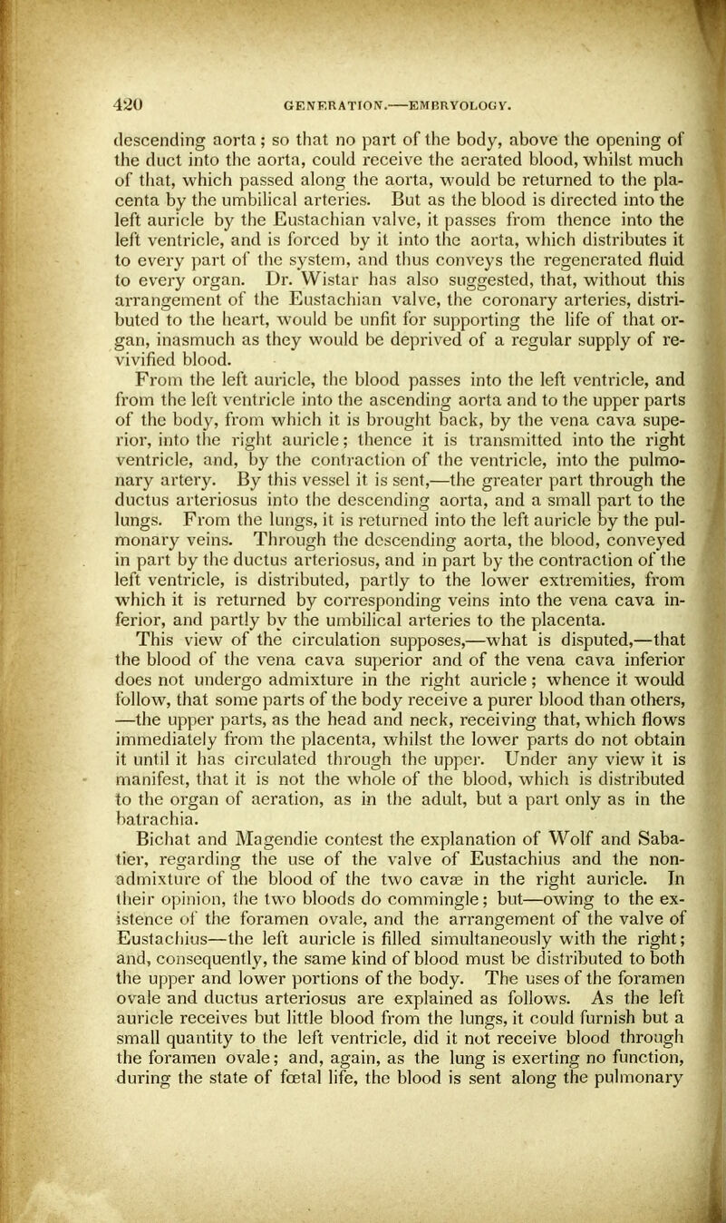 descending aorta; so that no part of the body, above the opening of the duct into the aorta, could receive the aerated blood, whilst much of that, which passed along the aorta, would be returned to the pla- centa by the umbilical arteries. But as the blood is directed into the left auricle by the Eustachian valve, it passes from thence into the left ventricle, and is forced by it into the aorta, which distributes it to every part of the system, and thus conveys the regenerated fluid to every organ. Dr. Wistar has also suggested, that, without this arrangement of the Eustachian valve, the coronary arteries, distri- buted to the heart, would be unfit for supporting the life of that or- gan, inasmuch as they would be deprived of a regular supply of re- vivified blood. From the left auricle, the blood passes into the left ventricle, and from the left ventricle into the ascending aorta and to the upper parts of the body, from which it is brought back, by the vena cava supe- rior, into the right auricle; thence it is transmitted into the right ventricle, and, by the contraction of the ventricle, into the pulmo- nary artery. By this vessel it is sent,—the greater part through the ductus arteriosus into the descending aorta, and a small part to the lungs. From the lungs, it is returned into the left auricle by the pul- monary veins. Through the descending aorta, the blood, conveyed in part by the ductus arteriosus, and in part by the contraction of the left ventricle, is distributed, partly to the lower extremities, from which it is returned by corresponding veins into the vena cava in- ferior, and partly by the umbilical arteries to the placenta. This view of the circulation supposes,—what is disputed,—that the blood of the vena cava superior and of the vena cava inferior does not undergo admixture in the right auricle; whence it would follow, that some parts of the body receive a purer blood than others, —the upper parts, as the head and neck, receiving that, which flows immediately from the placenta, whilst the lower parts do not obtain it until it has circulated through the upper. Under any view it is manifest, that it is not the whole of the blood, which is distributed to the organ of aeration, as in the adult, but a part only as in the batrachia. Bichat and Magendie contest the explanation of Wolf and Saba- tier, regarding the use of the valve of Eustachius and the non- admixture of the blood of the two cavse in the right auricle. In their opinion, the two bloods do commingle; but—owing to the ex- istence of the foramen ovale, and the arrangement of the valve of Eustachius—the left auricle is filled simultaneously with the right; and, consequently, the same kind of blood must be distributed to both the upper and lower portions of the body. The uses of the foramen ovale and ductus arteriosus are explained as follows. As the left auricle receives but little blood from the lungs, it could furnish but a small quantity to the left ventricle, did it not receive blood through the foramen ovale; and, again, as the lung is exerting no function, during the state of foetal life, the blood is sent along the pulmonary