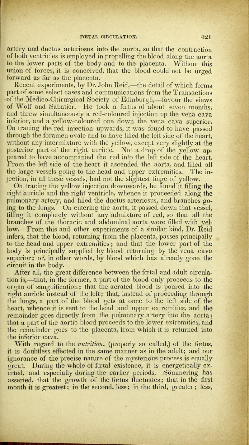 artery and ductus arteriosus into the aorta, so that the contraction of hoth ventricles is employed in propelling the blood along the aorta to the lower parts of the body and to the placenta. Without this union of forces, it is conceived, that the blood could not be urged forward as far as the placenta. Recent experiments, by Dr. John Reid,—the detail of which forms part of some select cases and communications from the Transactions of the Medico-Chirurgical Society of Edinburgh,—favour the views of Wolf and Sabatier. He took a foetus of about seven months, and threw simultaneously a red-coloured injection up the vena cava inferior, and a yellow-coloured one down the vena cava superior. On tracing the red injection upwards, it was found to have passed through the foramen ovale and to have filled the left side of the heart, without any intermixture with the yellow, except very slightly at the posterior part of the right auricle. Not a drop of the yellow ap- peared to have accompanied the red into the left side of the heart. From the left side of the heart it ascended the aorta, and filled all the large vessels going to the head and upper extremities. The in- jection, in all these vessels, had not the slightest tinge of yellow. On tracing the yellow injection downwards, he found'it filling the right auricle and the right ventricle, whence it proceeded along the pulmonary artery, and filled the ductus arteriosus, and branches go- ing to the lungs. On entering the aorta, it passed down that vessel, filling it completely without any admixture of red, so that all the branches of the thoracic and abdominal aorta were filled with yel- low. From this and other experiments of a similar kind, Dr. Reid infers, that the blood, returning from the placenta, passes principally to the head and upper extremities; and that the lower part of the body is principally supplied by blood returning by the vena cava superior; or, in other words, by blood which has already gone the circuit in the body. After all, the great difference between the foetal and adult circula- tion is,—that, in the former, a part of the blood only proceeds to the organ of sanguification; that the aerated blood is poured into the right auricle instead of the left; that, instead of proceeding through the lungs, a part of the blood gets at once to the left side of the heart, whence it is sent to the head and upper extremities, and the remainder goes directly from the pulmonary artery into the aorta; that a part of the aortic blood proceeds to the lower extremities, and the remainder goes to the placenta, from which it is returned into the inferior cava. With regard to the nutrition, (properly so called,) of the foetus, it is doubtless effected in the same manner as in the adult; and our ignorance of the precise nature of the mysterious process is equally great. During the whole of foetal existence, it is energetically ex- erted, and especially during the earlier periods. Summering has asserted, that the growth of the foetus fluctuates; that in the first month it is greatest; in the second, less; in the third, greater; less,