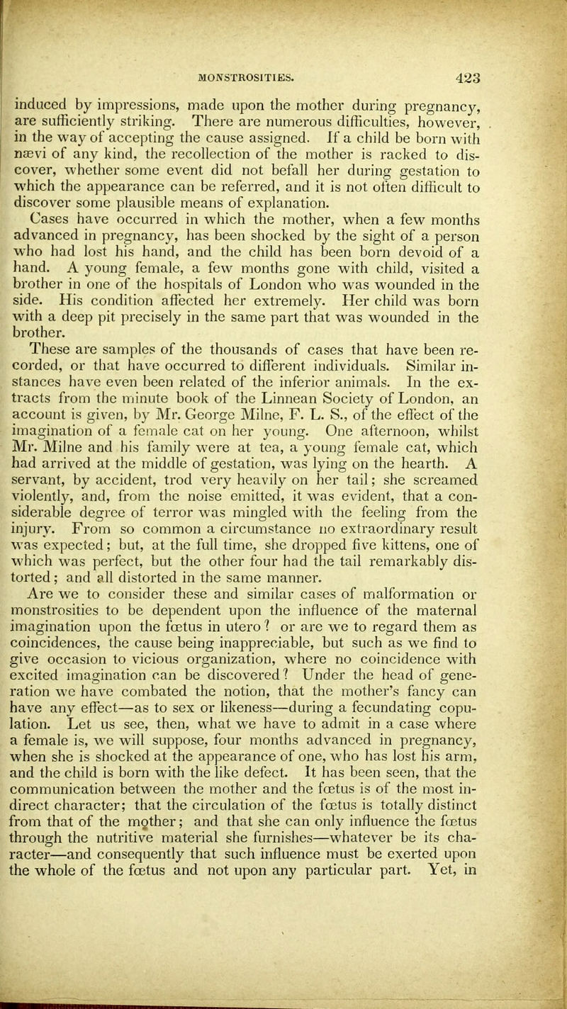 induced by impressions, made upon the mother during pregnancy, are sufficiently striking. There are numerous difficulties, however, in the way of accepting the cause assigned. If a child be born with nasvi of any kind, the recollection of the mother is racked to dis- cover, whether some event did not befall her during gestation to which the appearance can be referred, and it is not often difficult to discover some plausible means of explanation. Cases have occurred in which the mother, when a few months advanced in pregnancy, has been shocked by the sight of a person who had lost his hand, and the child has been born devoid of a hand. A young female, a few months gone with child, visited a brother in one of the hospitals of London who was wounded in the side. His condition affected her extremely. Her child was born with a deep pit precisely in the same part that was wounded in the brother. These are samples of the thousands of cases that have been re- corded, or that have occurz-ed to different individuals. Similar in- stances have even been related of the inferior animals. In the ex- tracts from the minute book of the Linnean Society of London, an account is given, by Mr. George Milne, F. L. S., of the effect of the imagination of a female cat on her young. One afternoon, whilst Mr. Milne and his family were at tea, a young female cat, which had arrived at the middle of gestation, was lying on the hearth. A servant, by accident, trod very heavily on her tail; she screamed violently, and, from the noise emitted, it was evident, that a con- siderable degree of terror was mingled with the feeling from the injury. From so common a circumstance no extraordinary result was expected; but, at the full time, she dropped five kittens, one of which was perfect, but the other four had the tail remarkably dis- torted ; and all distorted in the same manner. Are we to consider these and similar cases of malformation or monstrosities to be dependent upon the influence of the maternal imagination upon the fetus in utero 1 or are we to regard them as coincidences, the cause being inappreciable, but such as we find to give occasion to vicious organization, where no coincidence with excited imagination can be discovered? Under the head of gene- ration we have combated the notion, that the mother's fancy can have any effect—as to sex or likeness—during a fecundating copu- lation. Let us see, then, what we have to admit in a case where a female is, we will suppose, four months advanced in pregnancy, when she is shocked at the appearance of one, who has lost his arm, and the child is born with the like defect. It has been seen, that the communication between the mother and the fetus is of the most in- direct character; that the circulation of the fetus is totally distinct from that of the mother; and that she can only influence the fetus through the nutritive material she furnishes—whatever be its cha- racter—and consequently that such influence must be exerted upon the whole of the fetus and not upon any particular part. Yet, in