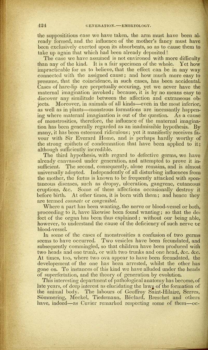 the supposititious case we have taken, the arm must have been al- ready formed, and the influence of the mother's fancy must have been exclusively exerted upon its absorbents, so as to cause them to take up again that which had been already deposited! The case we have assumed is not environed with more difficulty than any of the kind. It is a fair specimen of the whole. Yet how impracticable for us to believe, that the effect can be in any way connected with the assigned cause; and how much more easy to presume, that the coincidence, in such cases, has been accidental. Cases of hare-lip are perpetually occuring, yet we never have the maternal imagination invoked; because, it is by no means easy to discover any similitude between the affection and extraneous ob- jects. Moreover, in animals of all kinds—even in the most inferior, as well as in plants—monstrous formations are incessantly happen- ing where maternal imagination is out of the question. As a cause of monstrosities, therefore, the influence of the maternal imagina- tion has been generally regarded as an inadmissible hypothesis. By many, it has been esteemed ridiculous; yet it manifestly receives fa- vour with Sir Everard Home, and is perhaps hardly worthy of the strong epithets of condemnation that have been applied to it; although sufficiently incredible. The third hypothesis, with regard to defective germs, we have already canvassed under generation, and attempted to prove it in- sufficient. The second, consequently, alone remains, and is almost universally adopted. Independently of all disturbing influences from the mother, the foetus is known to be frequently attacked with spon- taneous diseases, such as dropsy, ulceration, gangrene, cutaneous eruptions, &c. Some of these affections occasionally destroy it before birth. At other times, it is born with them; and hence they are termed connate or congenital. Where a part has been wanting, the nerve or blood-vessel or both, proceeding to it, have likewise been found wanting; so that the de- fect of the organ has been thus explained ; without our being able, however, to understand the cause of the deficiency of such nerve or blood-vessel. In some of the cases of monstrosities a confusion of two germs seems to have occurred. Two vesicles have been fecundated, and subsequently commingled, so that children have been produced with two heads and one trunk, or with two trunks and one head, &c. &c. At times, too, where two ova appear to have been fecundated, the developement of the one has been arrested, whilst the other has gone on. To instances of this kind we have alluded under the heads of superfoetation, and the theory of generation by evolution. This interesting depai'tment of pathological anatomy has become, of late years, of deep interest as elucidating the lawg of the formation of the animal body. The labours of Geoffroy Saint-Hilaire, Serres, Sommering, Meckel, Tiedemann, Beclard, Breschet and others have, indeed—as Cuvier remarked respecting some of them—oc-