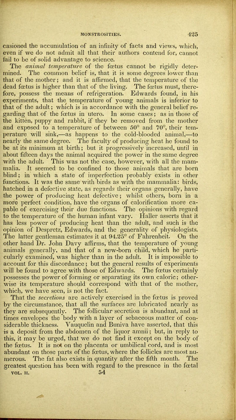 casioned the accumulation of an infinity of facts and views, which, even if we do not admit all that their authors contend for, cannot fail to be of solid advantage to science. The animal temperature of the fetus cannot be rigidly deter- mined. The common belief is, that it is some degrees lower than that of the mother; and it is affirmed, that the temperature of the dead fetus is higher than that of the living. The fetus must, there- fore, possess the means of refrigeration. Edwards found, in his experiments, that the^ temperature of young animals is inferior to that of the adult; which is in accordance with the general belief re- garding that of the fetus in utero. In some cases; as in those of the kitten, puppy and rabbit, if they be removed from the mother and exposed to a temperature of between 50° and 70°, their tem- perature will sink,—as happens to the cold-blooded animal,—to nearly the same degree. The faculty of producing heat he found to be at its minimum at birth; but it progressively increased, until in about fifteen days the animal acquired the power in the same degree with the adult. This was not the case, however, with all the mam- malia. It seemed to be confined to those animals that are born blind; in which a state of imperfection probably exists in other functions. It was the same with birds as with the mammalia: birds, hatched in a defective state, as regards their organs generally, have the power of producing heat defective; whilst others, born in a more perfect condition, have the organs of calorification more ca- pable of exercising their due functions. The opinions with regard to the temperature of the human infant vary. Haller asserts that it has less power of producing heat than the adult, and such is the opinion of Despretz, Edwards, and the generality of physiologists. The latter gentleman estimates it at 94.25° of Fahrenheit. On the other hand Dr. John Davy affirms, that the temperature of young animals generally, and that of a new-born child, which he parti- cularly examined, was higher than in the adult. It is impossible to account for this discordance; but the general results of experiments will be found to agree with those of Edwards. The foetus certainly possesses the power of forming or separating its own caloric; other- wise its temperature should correspond with that of the mother, which, we have seen, is not the fact. That the secretions are actively exercised in the fetus is proved by the circumstance, that all the surfaces are lubricated nearly as they are subsequently. The follicular secretion is abundant, and at times envelopes the body with a layer of sebaceous matter of con- siderable thickness. Vauquelin and Buniva have asserted, that this is a deposit from the abdomen of the liquor amnii; but, in reply to this, it may be urged, that we do not find it except on the body of the fetus. It is not on the placenta or umbilical cord, and is most abundant on those parts of the fetus, where the follicles are most nu- merous. The fat also exists in quantity after the fifth month. The greatest question has been with regard to the presence in the fetal vol. ii. 54